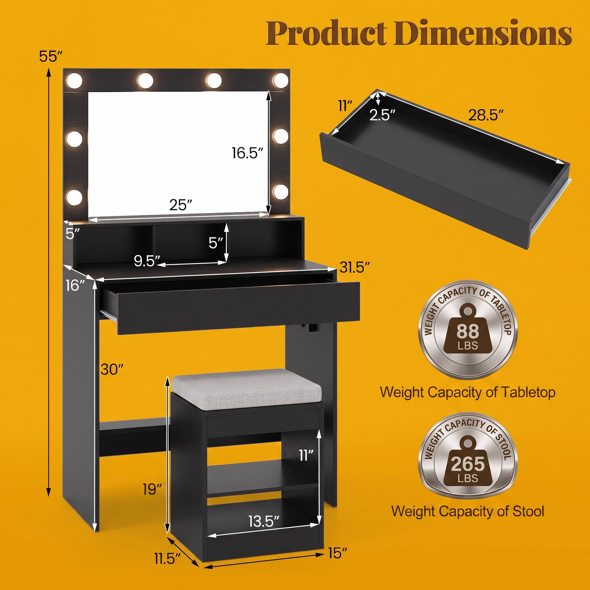 55"  
Product Dimensions  
11"  
2.5"  
28.5"  
16.5"  
25"  
5"  
16"  
9.5"  
30"  
19"  
5"  
13.5"  
11"  
31.5"  
CAPACITY OF WEIGHT 88 LBS TABLETOP  
Weight Capacity of Tabletop  
CAPACITY OF WEIGHT 265 LBS STOOL  
Weight Capacity of Stool  
11.5"  
15"