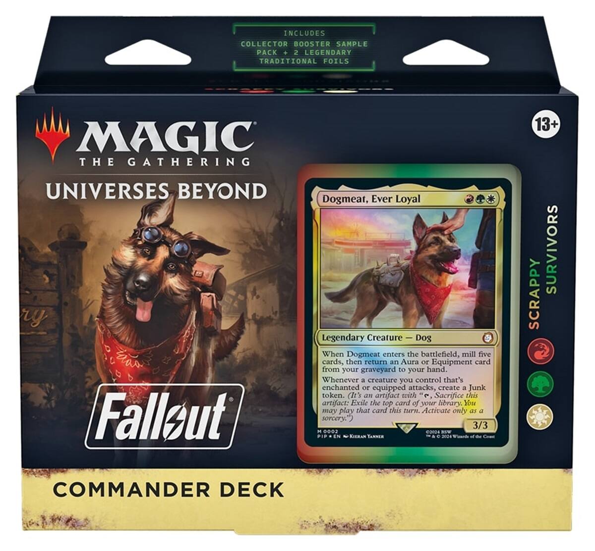 INCLUDES COLLECTOR BOOSTER SAMPLE PACK + 2 LEGENDARY TRADITIONAL FOILS

MAGIC THE GATHERING
13+

UNIVERSES BEYOND
Fallout

Dogmeat, Ever Loyal
Legendary Creature — Dog
When Dogmeat enters the battlefield, mill five cards, then return an Aura or Equipment card from your graveyard to your hand. Whenever a creature you control that's enchanted or equipped attacks, create a Junk token. (It's an artifact with "Sacrifice this artifact: Exile the top card of your library. You may play that card this turn. Activate only as a sorcery.") 3/3

KIERAN YANNER

THE SURVIVORS
SCRAPPY
COMMANDER DECK