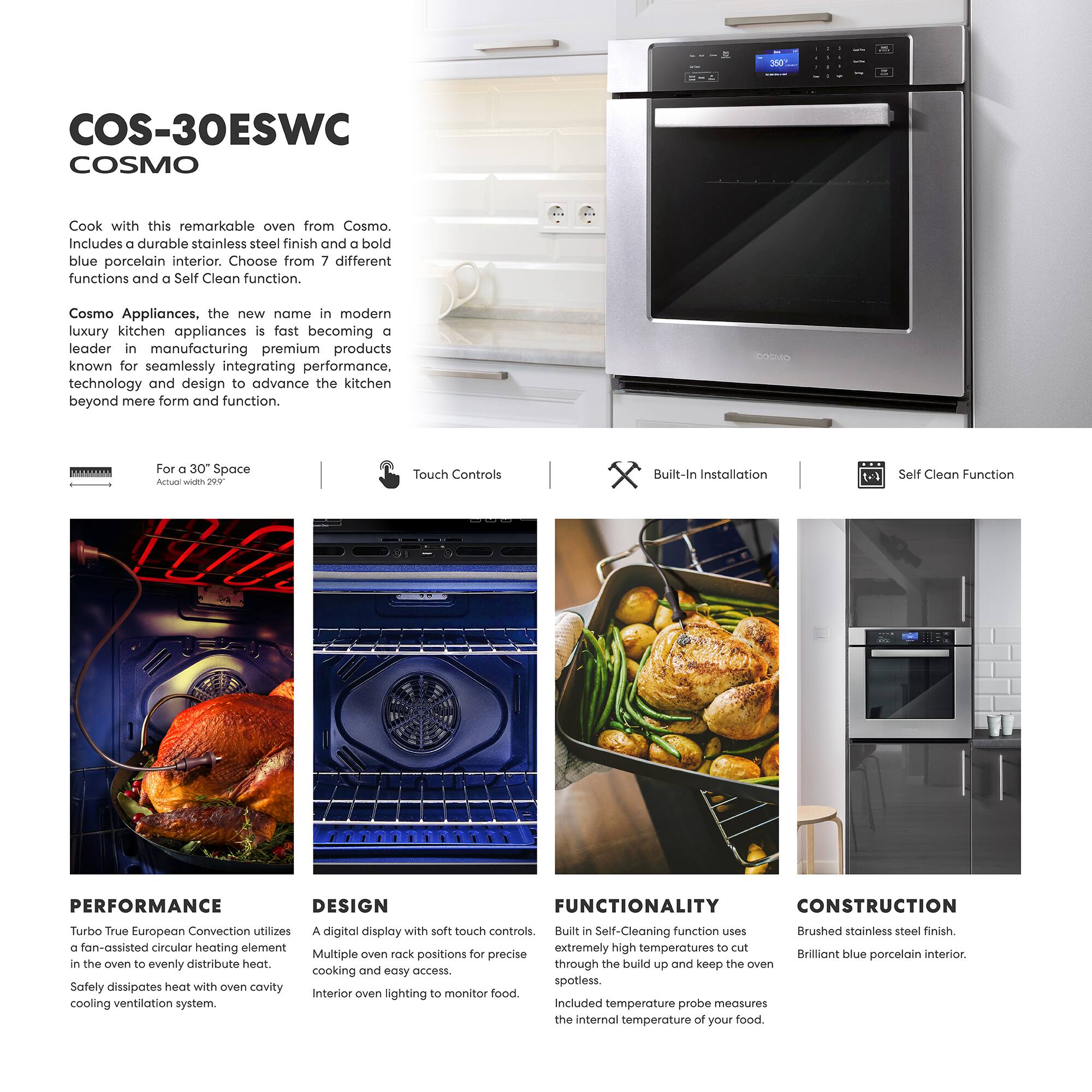 COS-30ESWC  
COSMO  

Cook with this remarkable oven from Cosmo. Includes a durable stainless steel finish and a bold blue porcelain interior. Choose from 7 different functions and a Self Clean function.  

Cosmo Appliances, the new name in modern luxury kitchen appliances is fast becoming a leader in manufacturing premium products known for seamlessly integrating performance, technology and design to advance the kitchen beyond mere form and function.  

For a 30" Space  
Actual width 29.5"  

Touch Controls  
Built-In Installation  
Self Clean Function  

PERFORMANCE  
Turbo True European Convection utilizes a fan-assisted circular heating element in the oven to evenly distribute heat. Safely dissipates heat with own cavity cooling ventilation system.  

DESIGN  
A digital display with soft touch controls. Multiple oven rack positions for precise cooking and easy access. Interior oven lighting to monitor food.  

FUNCTIONALITY  
Built-In Self-Cleaning function uses extremely high temperatures to cut through the build up and keep the oven spotless. Included temperature probe measures the internal temperature of your food.  

CONSTRUCTION  
Brushed stainless steel finish. Brilliant blue porcelain interior.