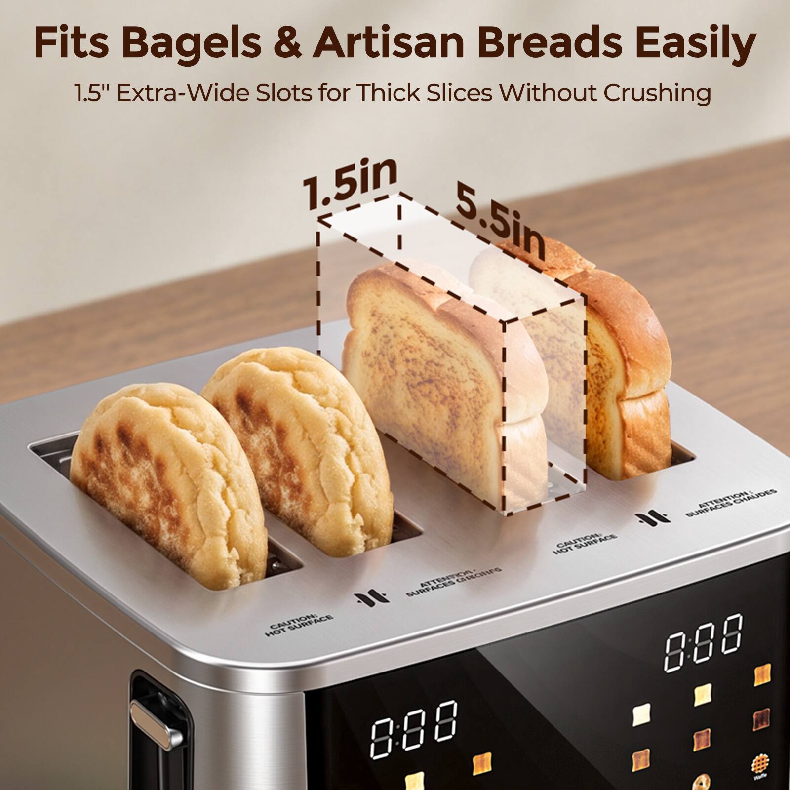 Fits Bagels & Artisan Breads Easily  
1.5" Extra-Wide Slots for Thick Slices Without Crushing  
1.5in 5.5in  

ATTENTION GROING SURFACES  
CAUTION: 888  
CAUTION:  
SURFACES ATTENTION CHAUDES