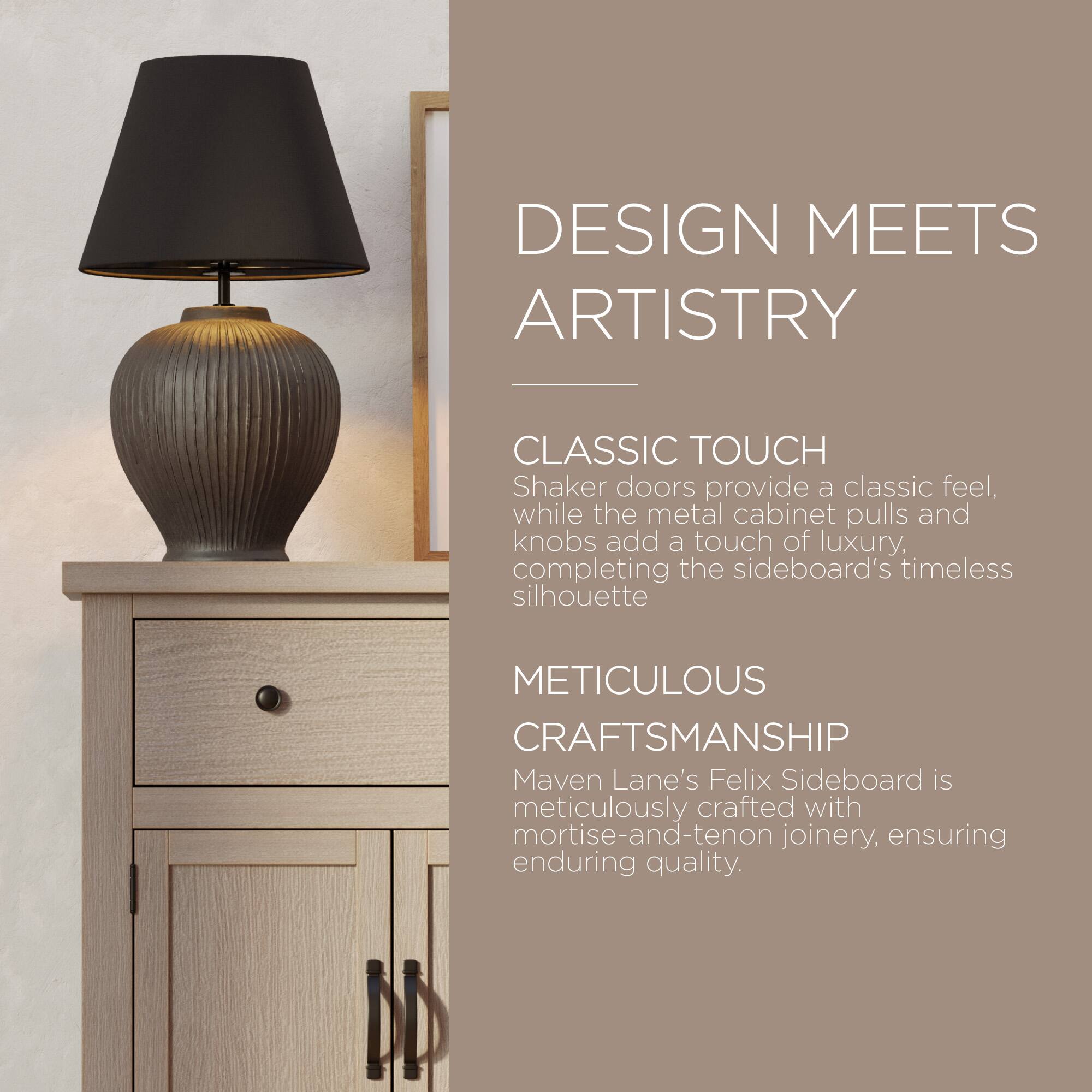 DESIGN MEETS ARTISTRY

CLASSIC TOUCH  
Shaker doors provide a classic feel, while the metal cabinet pulls and knobs add a touch of luxury, completing the sideboard's timeless silhouette.

METICULOUS CRAFTSMANSHIP  
Maven Lane's Felix Sideboard is meticulously crafted with mortise-and-tenon joinery, ensuring enduring quality.