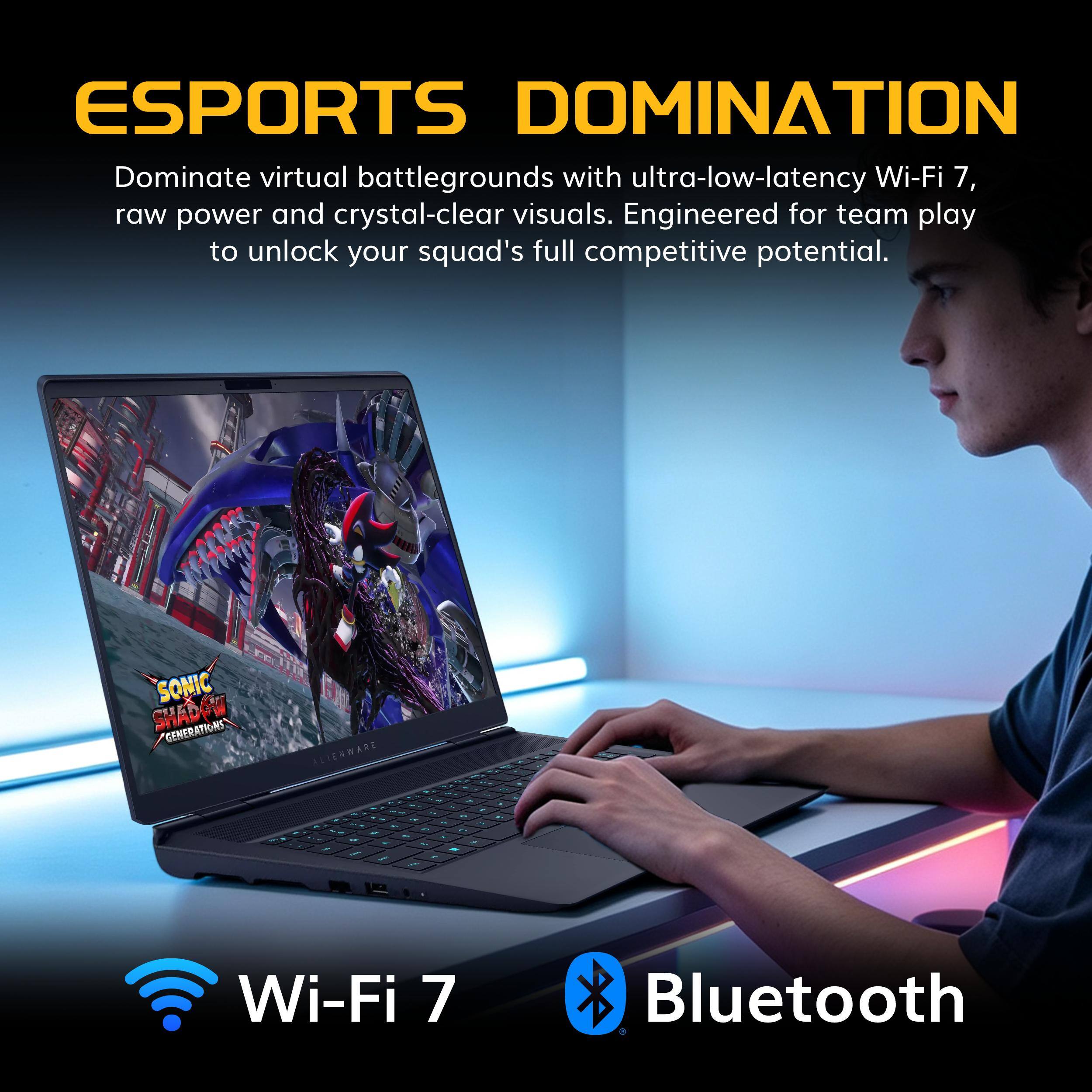 ESPORTS DOMINATION  
Dominate virtual battlegrounds with ultra-low-latency Wi-Fi 7, raw power and crystal-clear visuals. Engineered for team play to unlock your squad's full competitive potential.  

SONIC SHADOW GENERATIONS  

ALIENWARE  

Wi-Fi 7  
Bluetooth