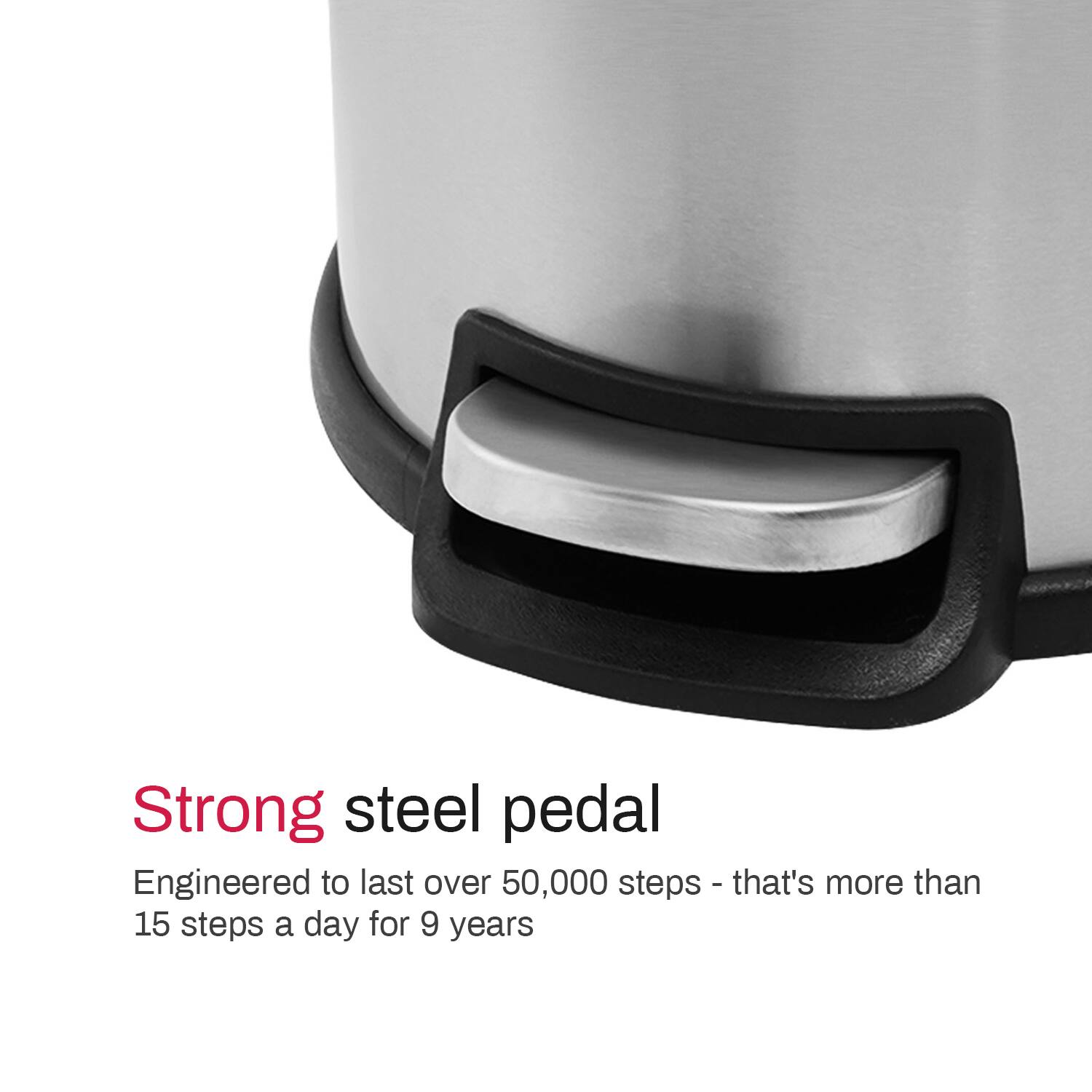 Strong steel pedal

Engineered to last over 50,000 steps - that's more than 15 steps a day for 9 years