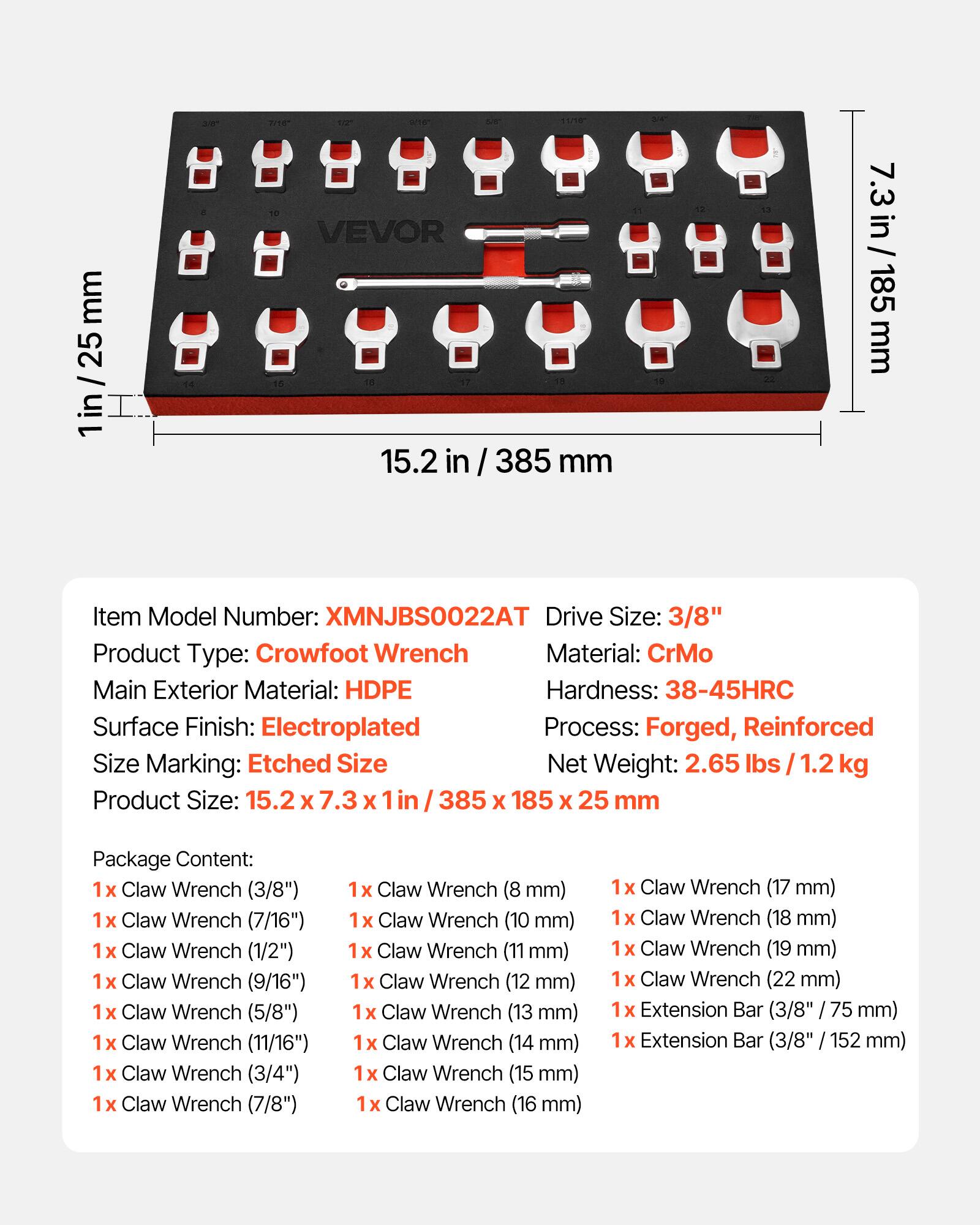 mm 25 1in 2 a71e 1 - VEVOR 15.2 in / 385 mm in 7.3 in/185 185 mm

Item Model Number: XMNJBS0022AT  
Drive Size: 3/8"  
Product Type: Crowfoot Wrench  
Material: CrMo  
Main Exterior Material: HDPE  
Hardness: 38-45HRC  
Surface Finish: Electroplated  
Process: Forged, Reinforced  
Size Marking: Etched Size  
Size Net Weight: 2.65 lbs / 1.2 kg  
Product Size: 15.2 X 7.3 X 1in / 385 X 185 X 25 mm  

Package Content:  
1x Claw Wrench (3/8")  
1x Claw Wrench (7/16")  
1x Claw Wrench (1/2")  
1x Claw Wrench (9/16")  
1x Claw Wrench (5/8")  
1x Claw Wrench (11/16")  
1x Claw Wrench (3/