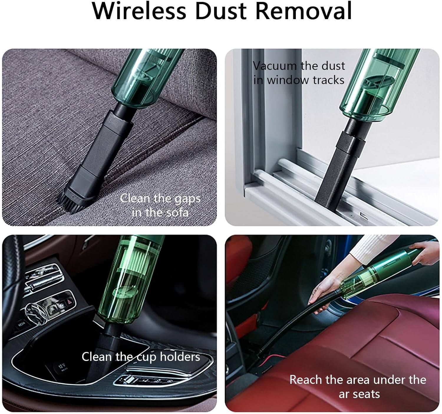 Wireless Dust Removal

- Vacuum the dust in window tracks
- Clean the gaps in the sofa
- Clean the cup holders
- Reach the area under the ar seats