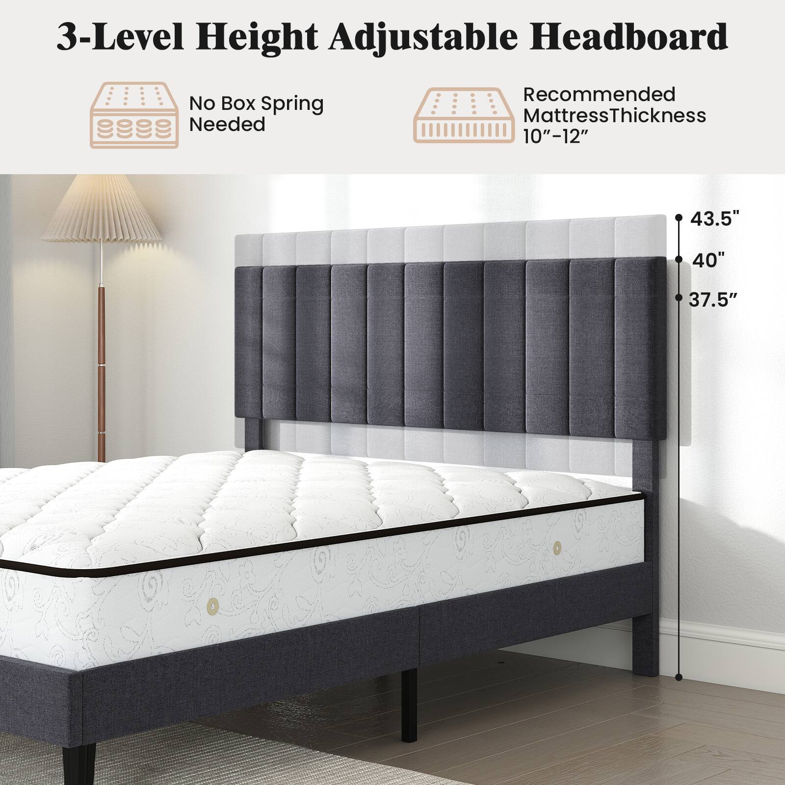 3-Level Height Adjustable Headboard  
No Box Spring Needed  
Recommended Mattress Thickness 10"-12"  
43.5"  
40"  
37.5"