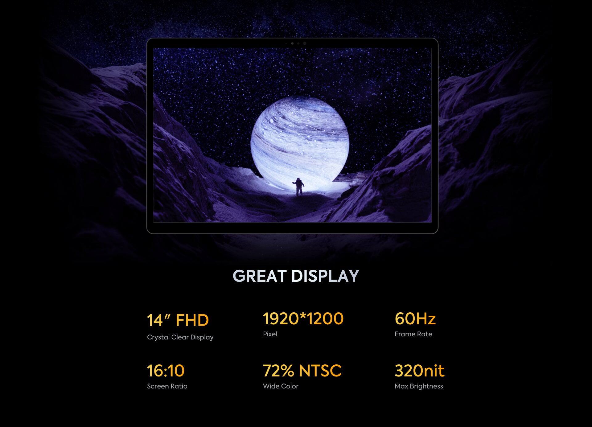 GREAT DISPLAY

14" FHD  
Crystal Clear Display

1920*1200 Pixel

16:10 Screen Ratio

60Hz Frame Rate

72% NTSC Wide Color

320nit Max Brightness