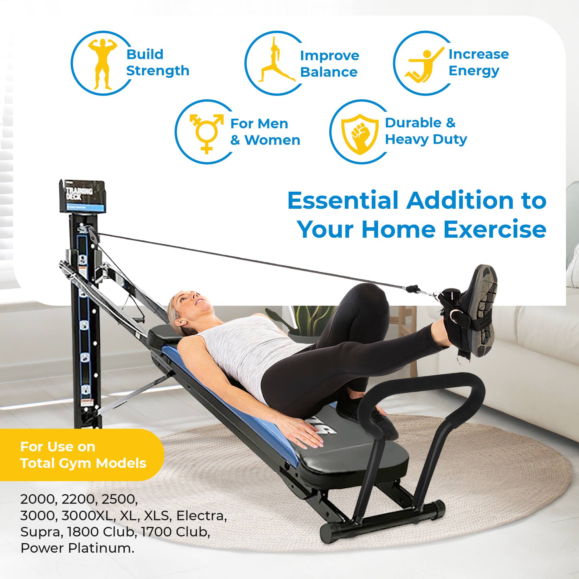 Build Strength  
Improve Balance  
Increase Energy  
For Men & Women  
Durable & Heavy Duty  

TRAINING DECK  
Essential Addition to Your Home Exercise  

For Use on Total Gym Models  
2000, 2200, 2500, 3000, 3000XL, XL, XLS, Electra, Supra, 1800 Club, 1700 Club, Power Platinum