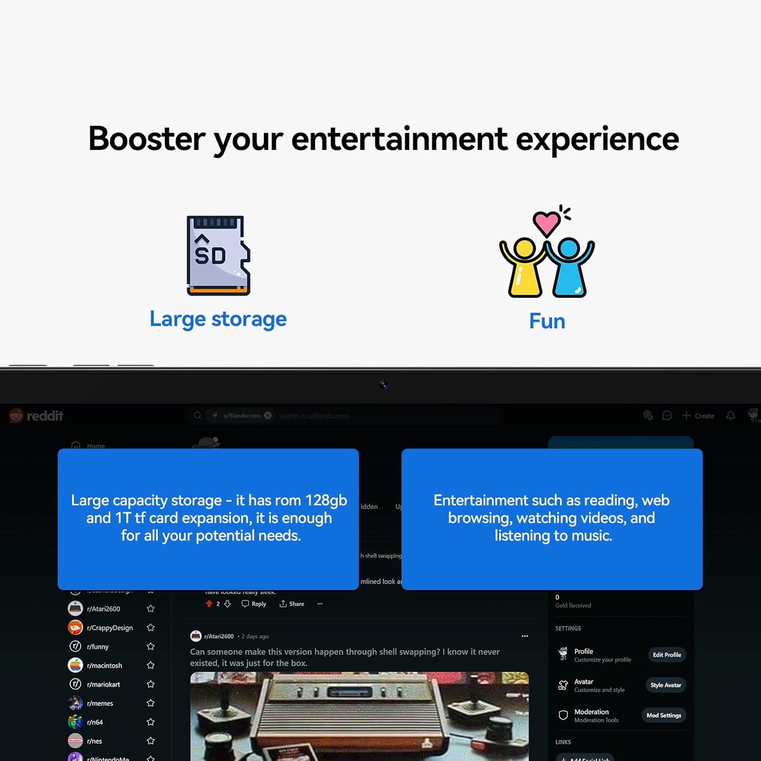 Booster your entertainment experience

- Large storage
- Fun

Large capacity storage – it has rom 128gb and 1T tf card expansion, it is enough for all your potential needs.

Entertainment such as reading, web browsing, watching videos, and listening to music.