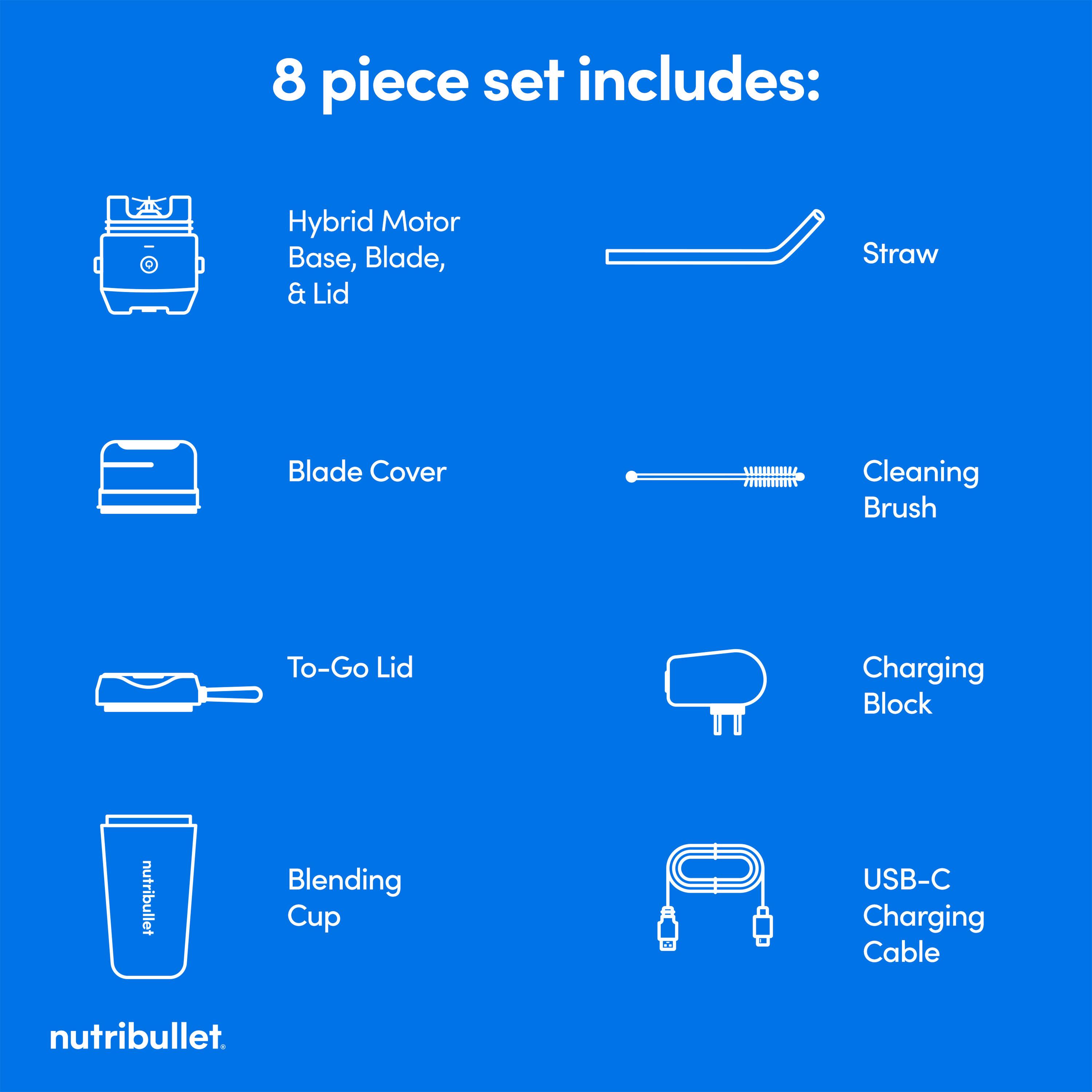 8 piece set includes: Hybrid Motor Base, Blade, & Lid Straw Blade Cover Cleaning Brush To-Go Lid Charging Block nutribullet Blending Cup USB-C Charging Cable nutribullet.
