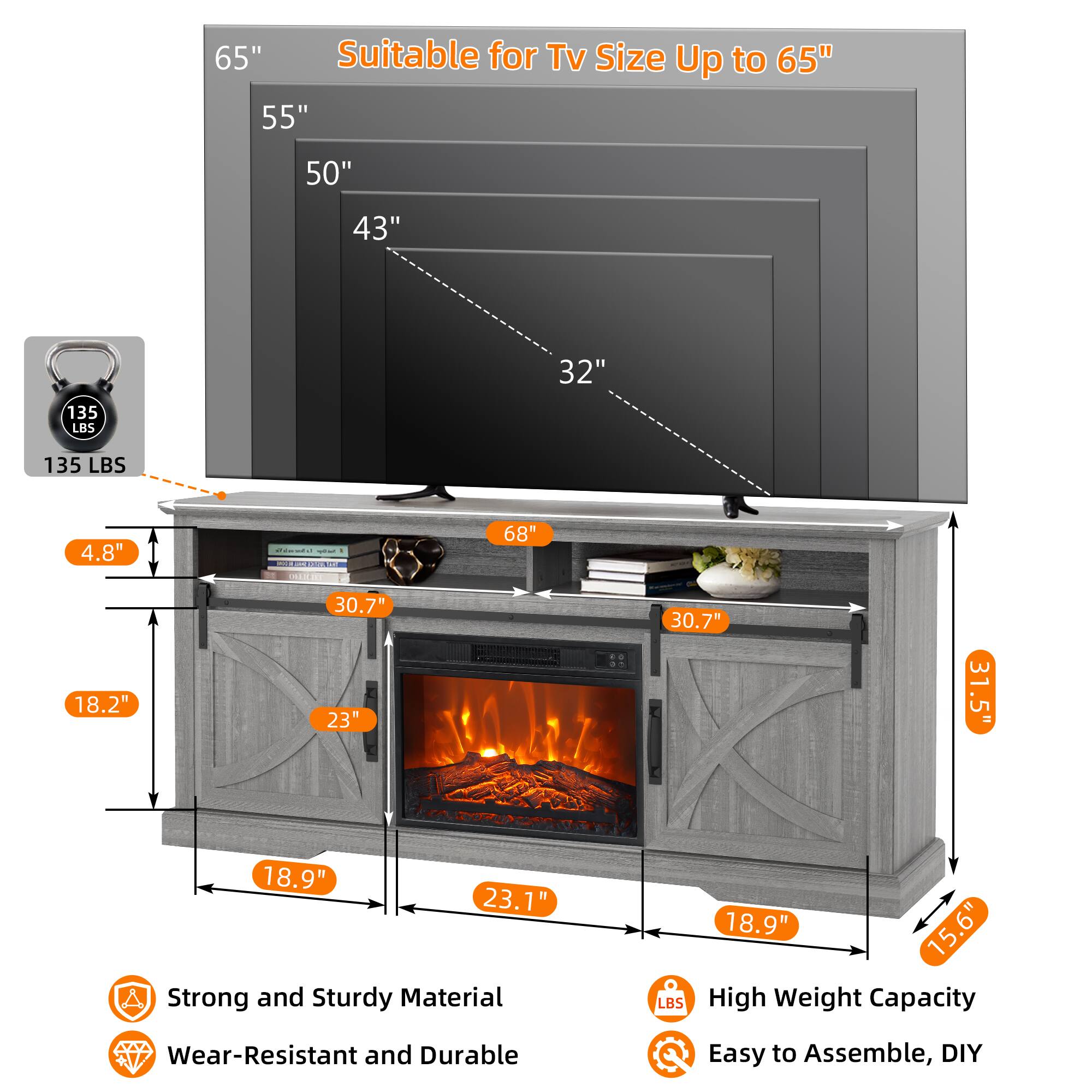 Suitable for TV Size Up to 65"

65"
55"
50"
43"
32"

135 LBS

4.8"
18.2"
30.7"
23"
30.7"
31.5"
18.9"
23.1"

68"
31.5"
15.6"

Strong and Sturdy Material
Wear-Resistant and Durable
High Weight Capacity
Easy to Assemble, DIY