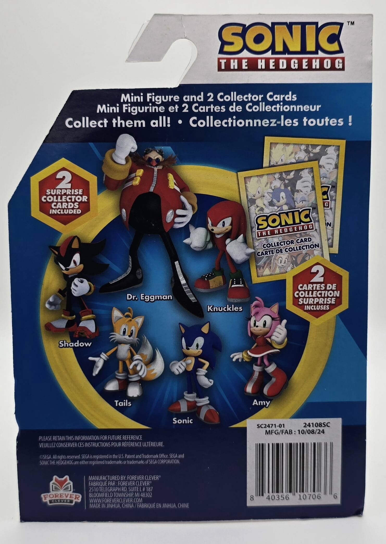 Here is the corrected and grouped text from the image:

---

**Sonic the Hedgehog Mini Figure and 2 Collector Cards**

- Mini Figurine et 2 Cartes de Collectionneur
- Collect them all! Collectionnez-les toutes !

**2 Surprise Collector Cards Included**
- 2 Cartes de Collection Surprise Incluses

**Characters Included:**
- Dr. Eggman
- Sonic Hedgehog
- Knuckles
- Shadow
- Tails
- Amy

**Please Retain This Information for Future Reference**
- Veuillez Conserver Ces Instructions Pour Référence Ulterieure.

**Product Details:**
- SC2471-01
- 24108SC
- MFG/FAB: 10/08/24
- SEGA
- All rights reserved. SEGA and SONIC THE HEDGEHOG are either registered trademarks or trademarks of SEGA CORPORATION.

**Manufactured by:**
- FOREVER CLEVER
- 251 Telegraph Road, Suite #187
- Bloomfield Township, MI 48302
- www.foreverclever.com
- Made in Jinhua, China / Fabriqué en Jinhua, Chine

**Barcode:**
- 8 40356 10706 6

---

This text is organized to reflect the information on the packaging, including the characters, product details, and manufacturing information.