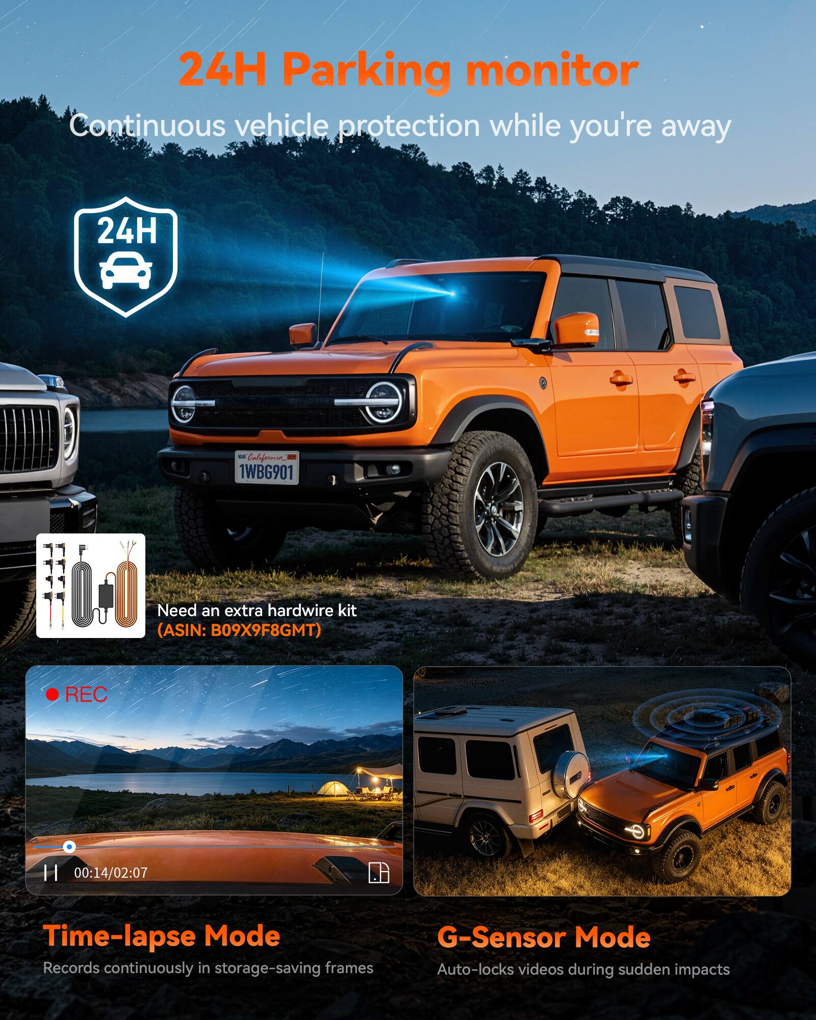 24H Parking monitor  
Continuous vehicle protection while you're away

24H  
- California 1WBG901

Need an extra hardwire kit (ASIN: B09X9F8GMT)

REC  
H 00:14/02:07

Time-lapse Mode  
Records continuously in storage-saving frames

G-Sensor Mode  
Auto-locks videos during sudden impacts