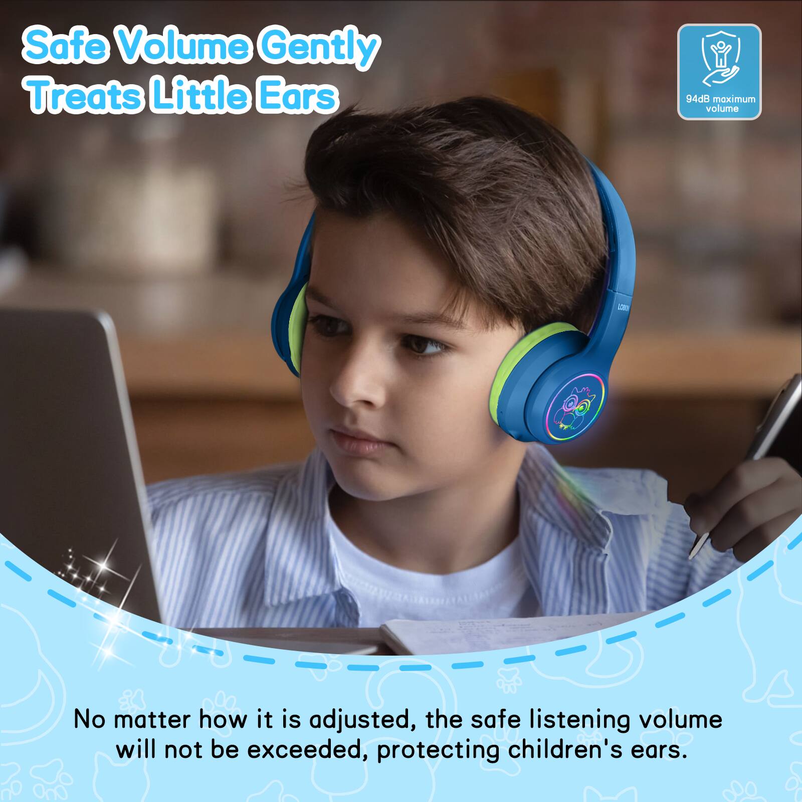 Safe Volume Gently Treats Little Ears  
94dB maximum volume  
No matter how it is adjusted, the safe listening volume will not be exceeded, protecting children's ears.