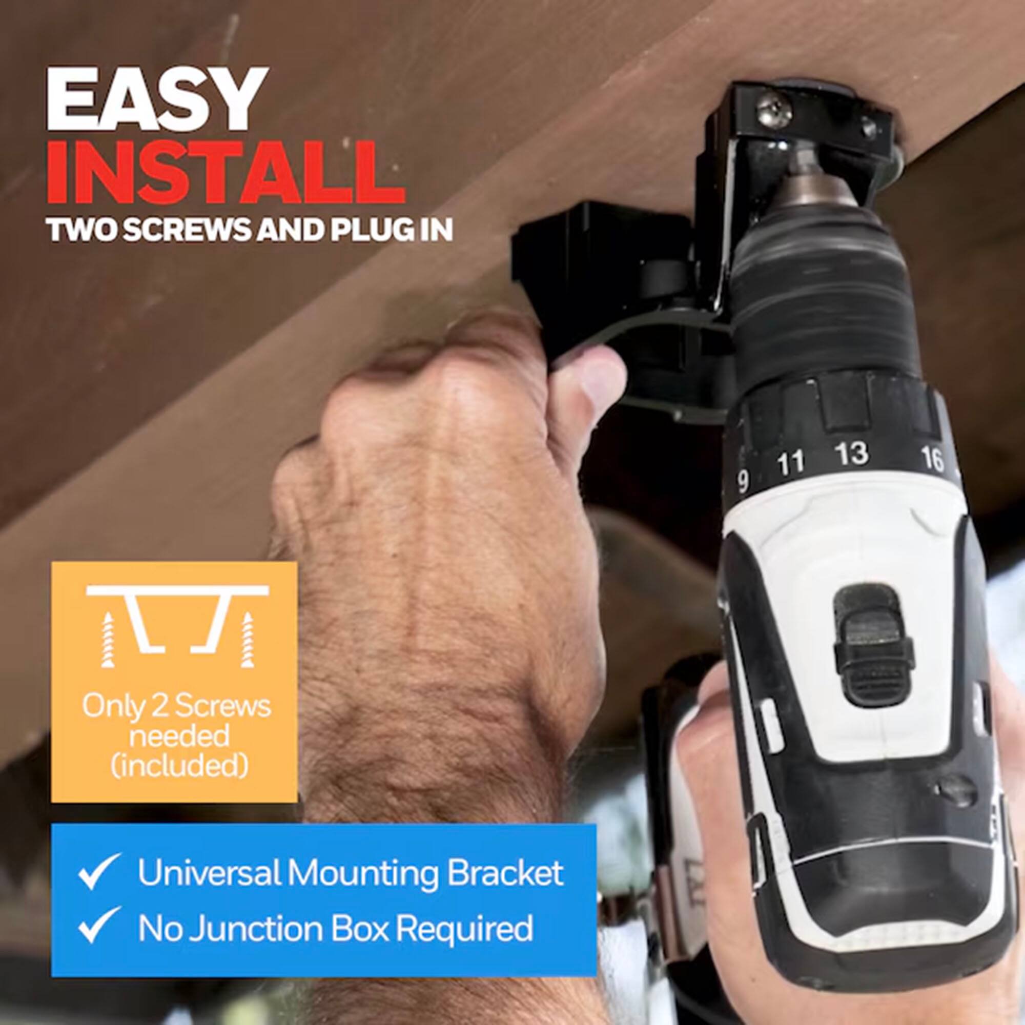 EASY INSTALL  
TWO SCREWS AND PLUG IN  

Only 2 Screws needed (included)  

Universal Mounting Bracket  
No Junction Box Required