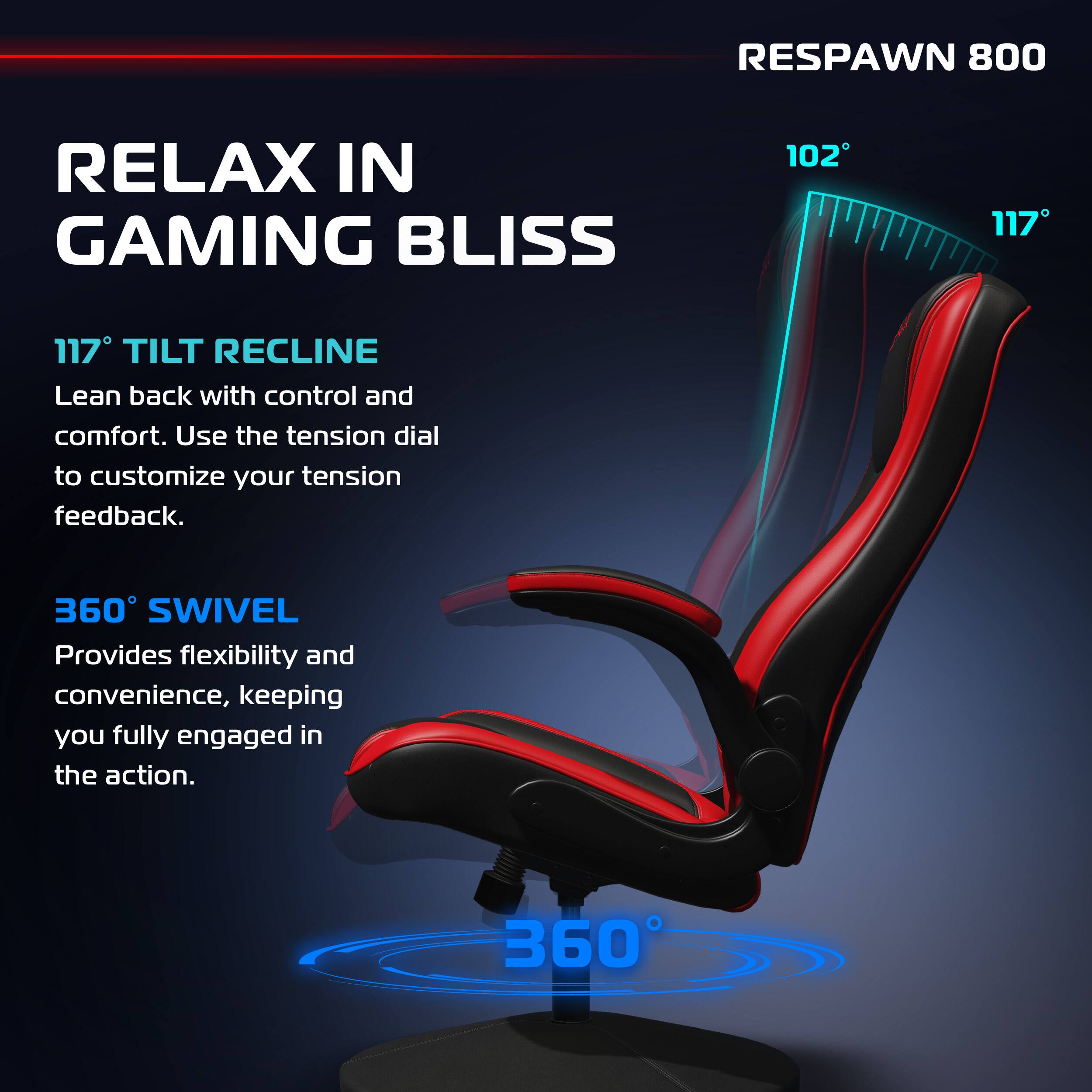 RESPAWN 800

RELAX IN GAMING BLISS

117° TILT RECLINE
Lean back with control and comfort. Use the tension dial to customize your tension feedback.

360° SWIVEL
Provides flexibility and convenience, keeping you fully engaged in the action.