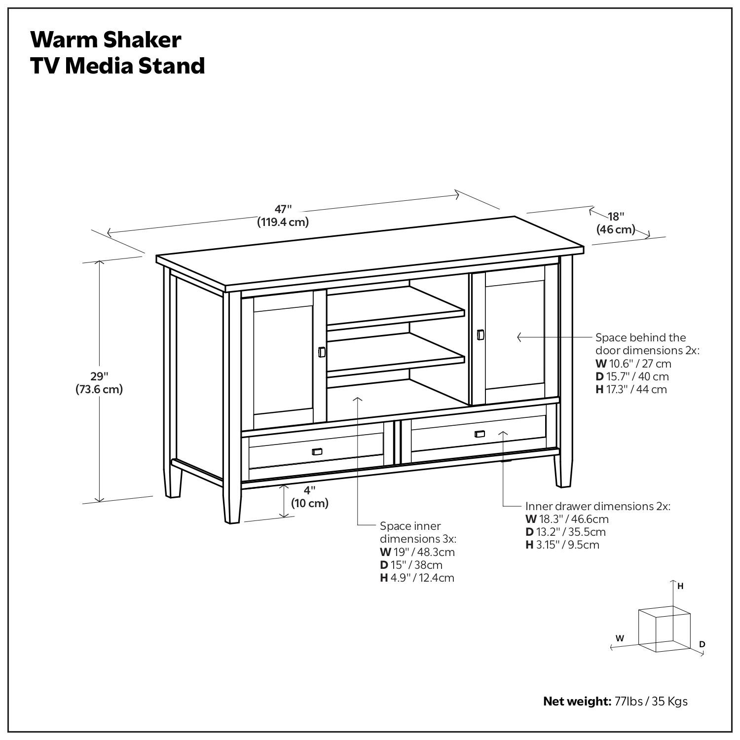 Warm Shaker TV Media Stand  
47" (119.4 cm) x 18" (46 cm) x 29" (73.6 cm)  

Space behind the door dimensions 2x:  
W 10.6" (27 cm) x D 15.7" (40 cm) x H 17.3" (44 cm)  

Space inner dimensions 3x:  
W 19" (48.3 cm) x D 15" (38 cm) x H 4.9" (12.4 cm)  

Inner drawer dimensions 2x:  
W 18.3" (46.6 cm) x D 13.2" (33.5 cm) x H 3.15" (9.5 cm)  

Net weight: 77 lbs / 35 Kgs
