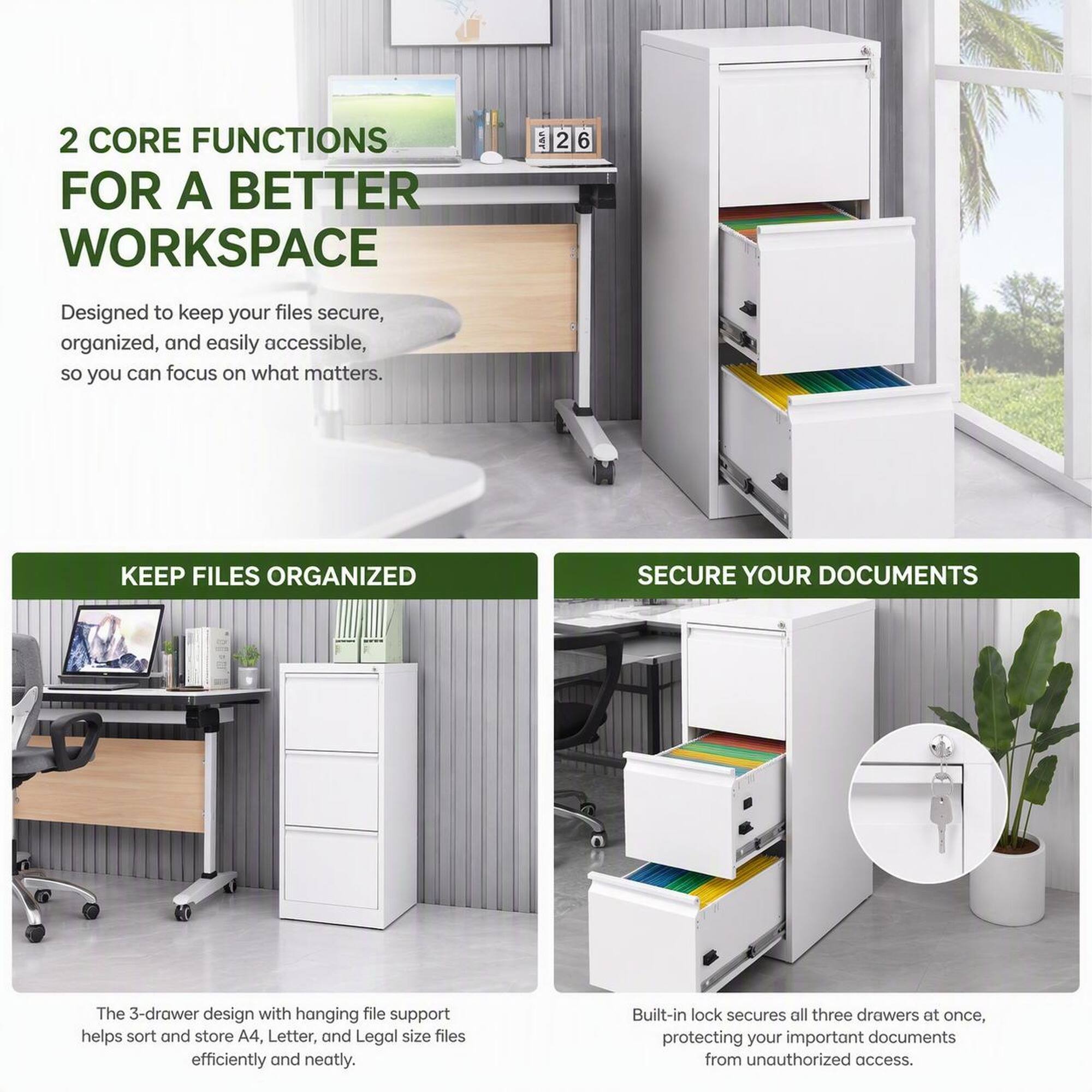 2 CORE FUNCTIONS FOR A BETTER WORKSPACE

Designed to keep your files secure, organized, and easily accessible, so you can focus on what matters.

KEEP FILES ORGANIZED

The 3-drawer design with hanging file support helps sort and store A4, Letter, and Legal size files efficiently and neatly.

SECURE YOUR DOCUMENTS

Built-in lock secures all three drawers at once, protecting your important documents from unauthorized access.