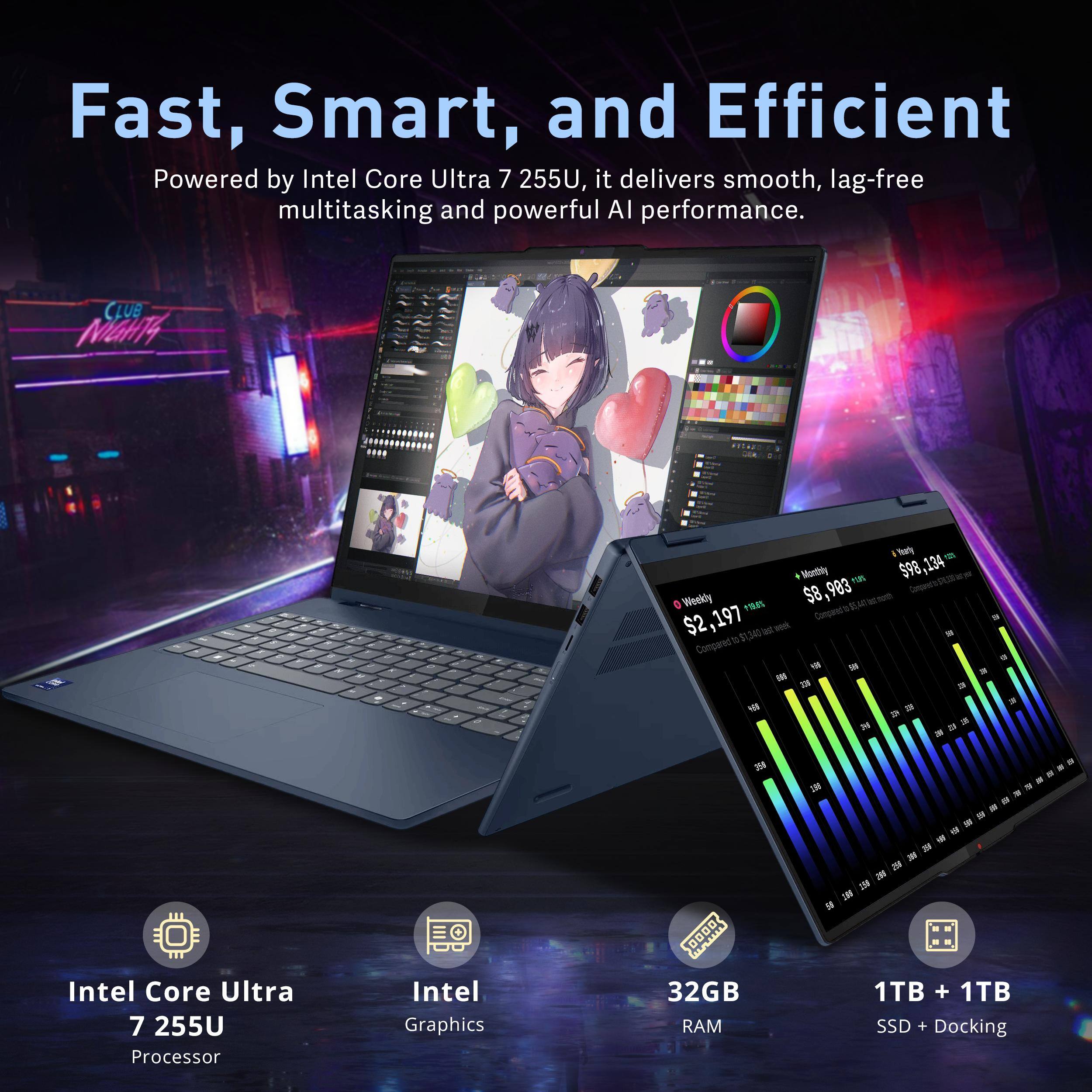 Fast, Smart, and Efficient

Powered by Intel Core Ultra 7 255U, it delivers smooth, lag-free multitasking and powerful AI performance.

CLUB MIGHT4

Viarly Wantbhy r0S 598

$98,134 $8,993 $8 nothn_o_t e Weekly I% a $2,197

Compeet's - a - T 34 - t Compared * - - 3

DE - a 4 - 24 .- 

Intel Core Ultra 7 255U Processor

Intel Graphics

32GB RAM

1TB + 1TB SSD + Docking