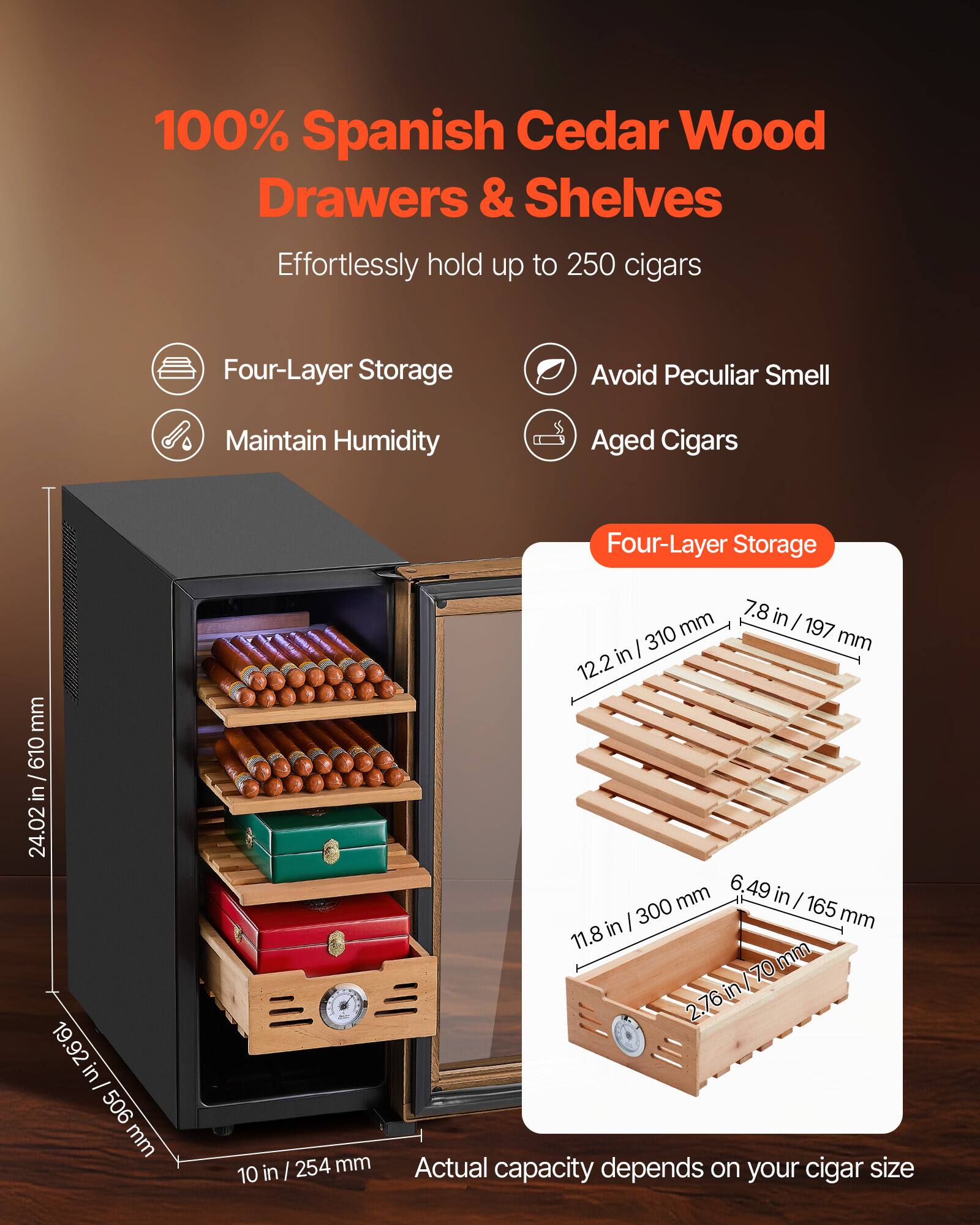 100% Spanish Cedar Wood Drawers & Shelves  
Effortlessly hold up to 250 cigars  

- Four-Layer Storage  
- Avoid Peculiar Smell  
- Maintain Humidity  
- Aged Cigars  

Four-Layer Storage  
- 24.02 in / 610 mm  
- 19.92 in / 506 mm  
- 10 in / 254 mm  
- 7.8 in / 197 mm  
- 12.2 in / 310 mm  
- 6.49 in / 165 mm  
- 11.8 in / 300 mm  
- 2.76 in / 70 mm  

Actual capacity depends on your cigar size