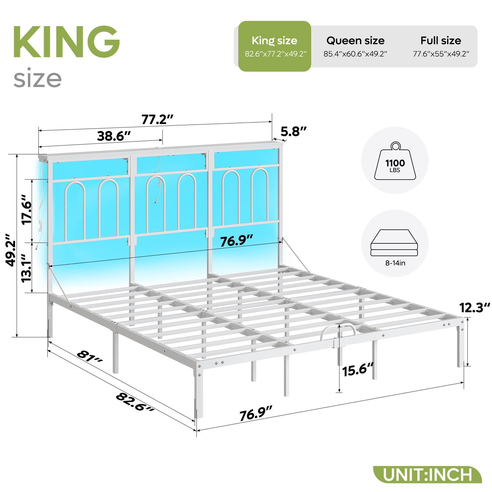 KING size: 82.6"x77.2"x49.2"
QUEEN size: 85.4"x60.6"x49.2"
FULL size: 77.6"x55"x49.2"
1100 LBS
17.6"
49.2"
13.1"
76.9"
8-14in
12.3"
81"
82.6"
76.9"
15.6"
UNIT:INCH