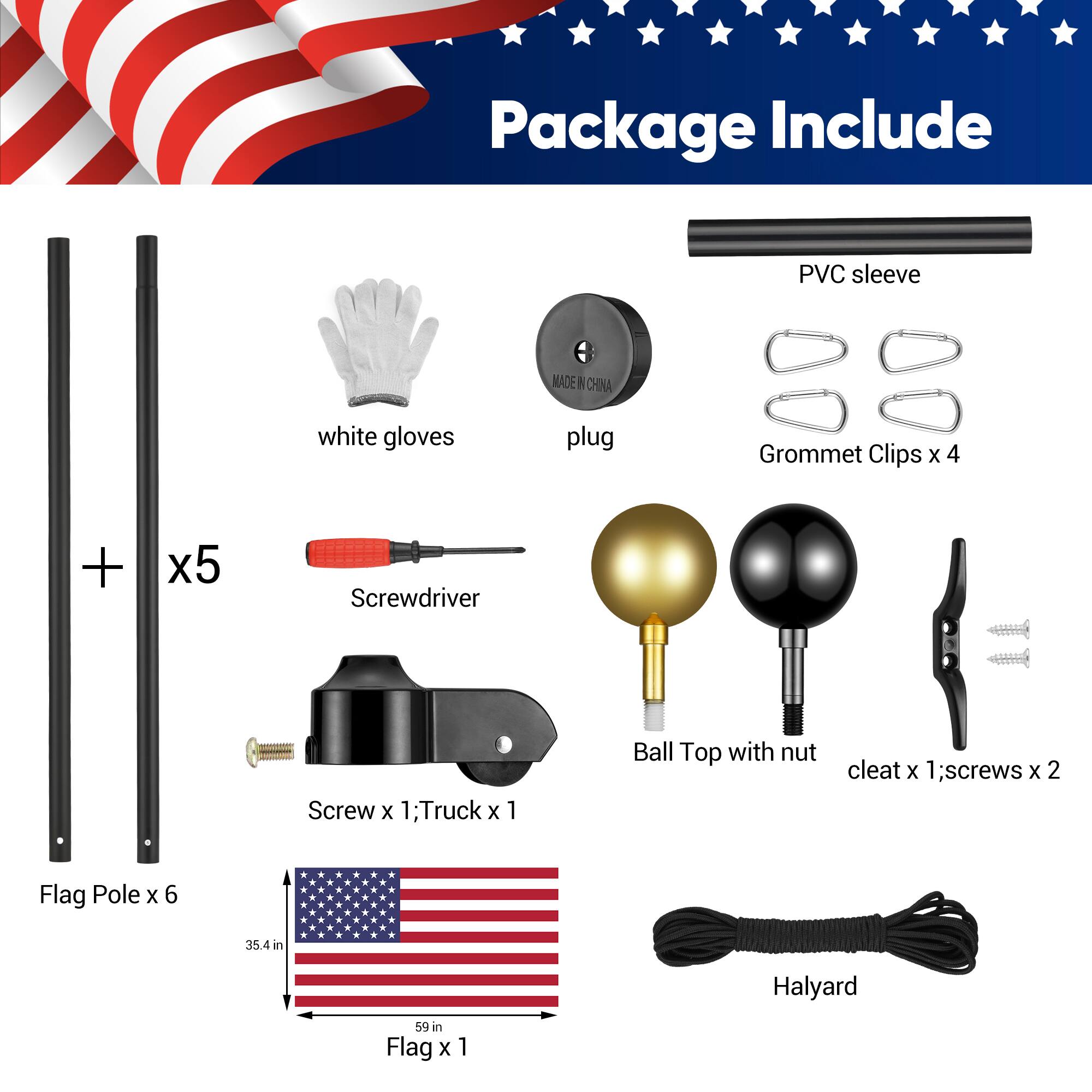 Package Include:

- PVC sleeve
- White gloves
- Plug
- Grommet Clips x 4
- Screwdriver x 5
- Screw x 1; Truck x 1
- Ball Top with nut cleat x 1; screws x 2
- Flag Pole x 6 (35.4 in)
- Halyard
- Flag x 1 (59 in)