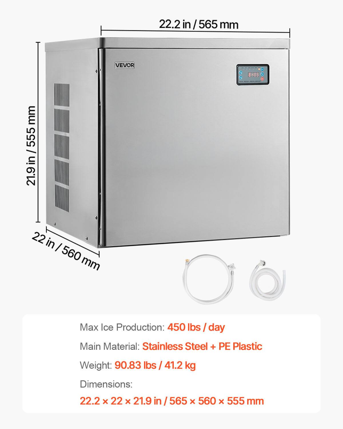 22.2 in / 565 mm  
VEVOR  
8888 O  
mm 555 / in 21.9  
22 in / 560 mm  
Max Ice Production: 450 lbs / day  
Main Material: Stainless Steel + PE Plastic  
Weight: 90.83 lbs / 41.2 kg  
Dimensions: 22.2 x 22 x 21.9 in / 565 x 560 x 555 mm