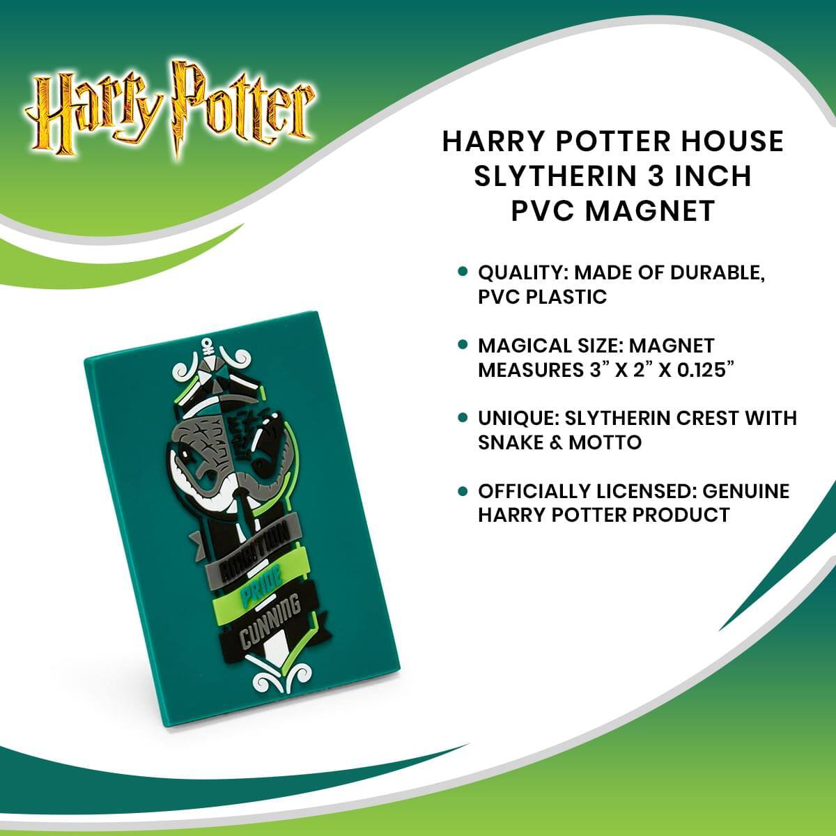 Harry Potter  
HARRY POTTER HOUSE SLYTHERIN 3 INCH PVC MAGNET  

- QUALITY: MADE OF DURABLE, PVC PLASTIC  
- MAGICAL SIZE: MAGNET MEASURES 3" X 2" X 0.125"  
- UNIQUE: SLYTHERIN CREST WITH SNAKE & MOTTO  
- OFFICIALLY LICENSED: GENUINE HARRY POTTER PRODUCT