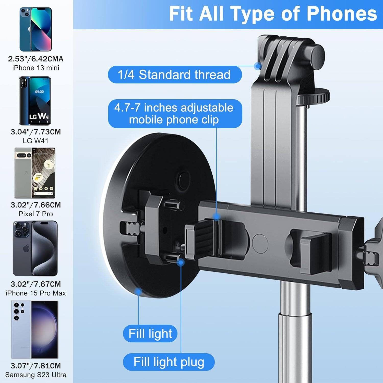 Fit All Type of Phones

2.53"/6.42CMA iPhone 13 mini

3.04"/7.73CM LG W41

3.02"/7.66CM Pixel 7 Pro

3.02"/7.67CM iPhone 15 Pro Max

3.07"/7.81CM Samsung S23 Ultra

1/4 Standard thread

4.7-7 inches adjustable mobile phone clip

Fill light

Fill light plug