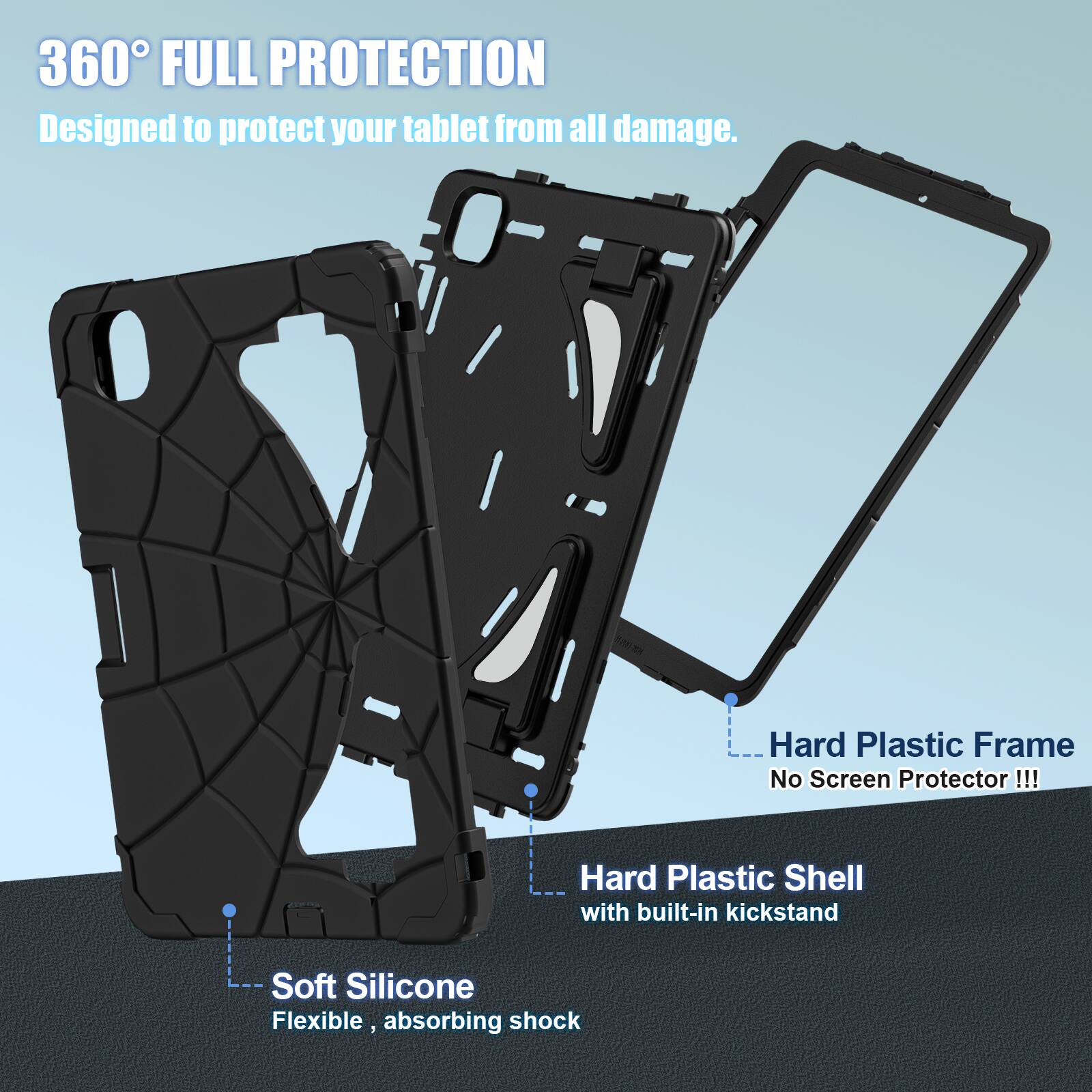 360° FULL PROTECTION  
Designed to protect your tablet from all damage.  

- Hard Plastic Frame  
  No Screen Protector!!!  

- Hard Plastic Shell with built-in kickstand  

- Soft Silicone  
  Flexible, absorbing shock