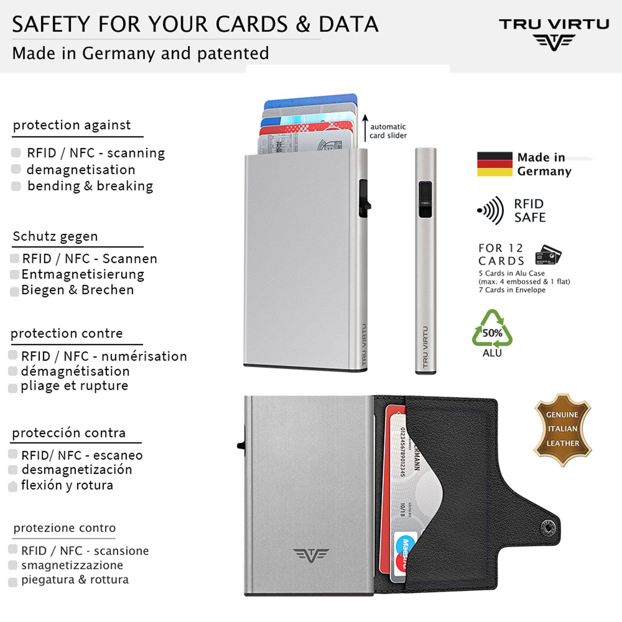 SAFETY FOR YOUR CARDS & DATA  
Made in Germany and patented  

protection against  
- RFID / NFC - scanning  
- demagnetisation  
- bending & breaking  

Schutz gegen  
- RFID / NFC - Scannen  
- Entmagnetisierung  
- Biegen & Brechen  

protection contre  
- RFID / NFC - numérisation  
- démagnétisation  
- pliage et rupture  

protección contra  
- RFID/ NFC - escaneo  
- desmagnetización  
- flexión y rotura  

protezione contro  
- RFID / NFC - scansione  
- smagnetizzazione  
- piegatura & rottura  

TRU VIRTU  
automatic card slider  

Made in Germany RFID SAFE  
FOR 12 CARDS  
5 Cards in Alu Case (max. 4 embossed & flat)  
7 Cards in Envelope  
50% ALU  

GENUINE ITALIAN LEATHER