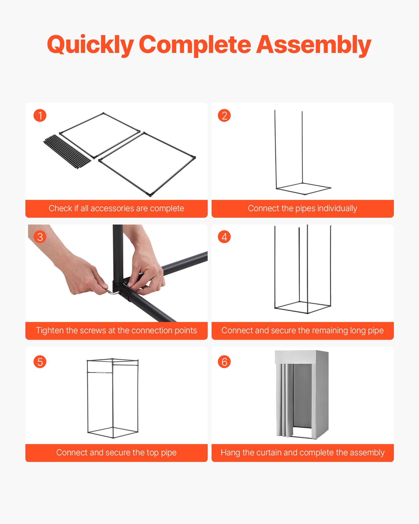Quickly Complete Assembly

1. Check if all accessories are complete
2. Connect the pipes individually
3. Tighten the screws at the connection points
4. Connect and secure the remaining long pipe
5. Connect and secure the top pipe
6. Hang the curtain and complete the assembly