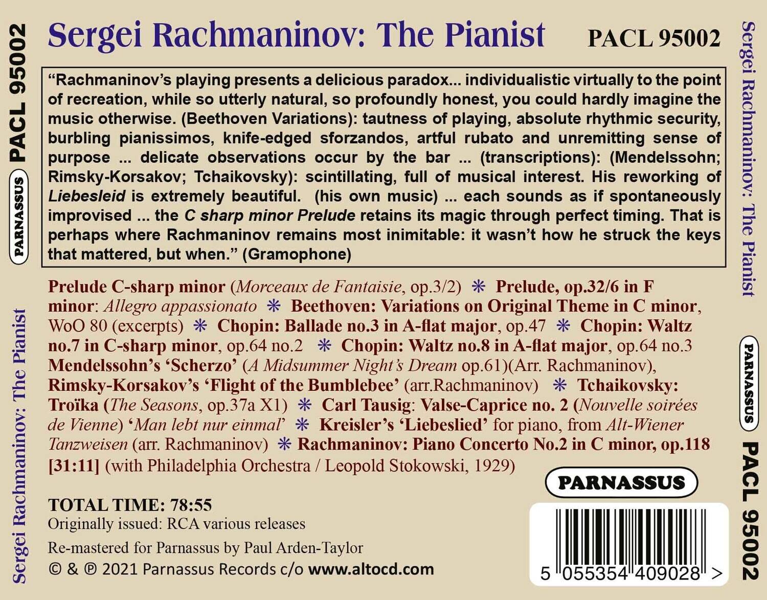 Sergei Rachmaninov: The Pianist  
PACL 95002  

“Rachmaninov’s playing presents a delicious paradox... individualistic virtually to the point of recreation, while so utterly natural, so profoundly honest, you could hardly imagine the music otherwise. (Beethoven Variations): tautness of playing, absolute rhythmic security, burbling pianissimos, knife-edged sforzandos, artful rubato (transcriptions): (Mendelssohn; Rimsky-Korsakov; Tchaikovsky): scintillating, full of musical interest. His reworking of Liebesleid is extremely beautiful. (his own music) ... each sounds as if spontaneously improvised ... the C sharp minor Prelude retains its magic through perfect timing. That is perhaps where Rachmaninov remains most inimitable: it wasn’t how he struck the keys that mattered, but when.” (Gramophone)  

Prelude C-sharp minor (Morceaux de Fantaisie, op.3/2) * Prelude, op.32/6 in F minor: Allegro appassionato  
Beethoven: Variations on Original Theme in C minor, WoO 8