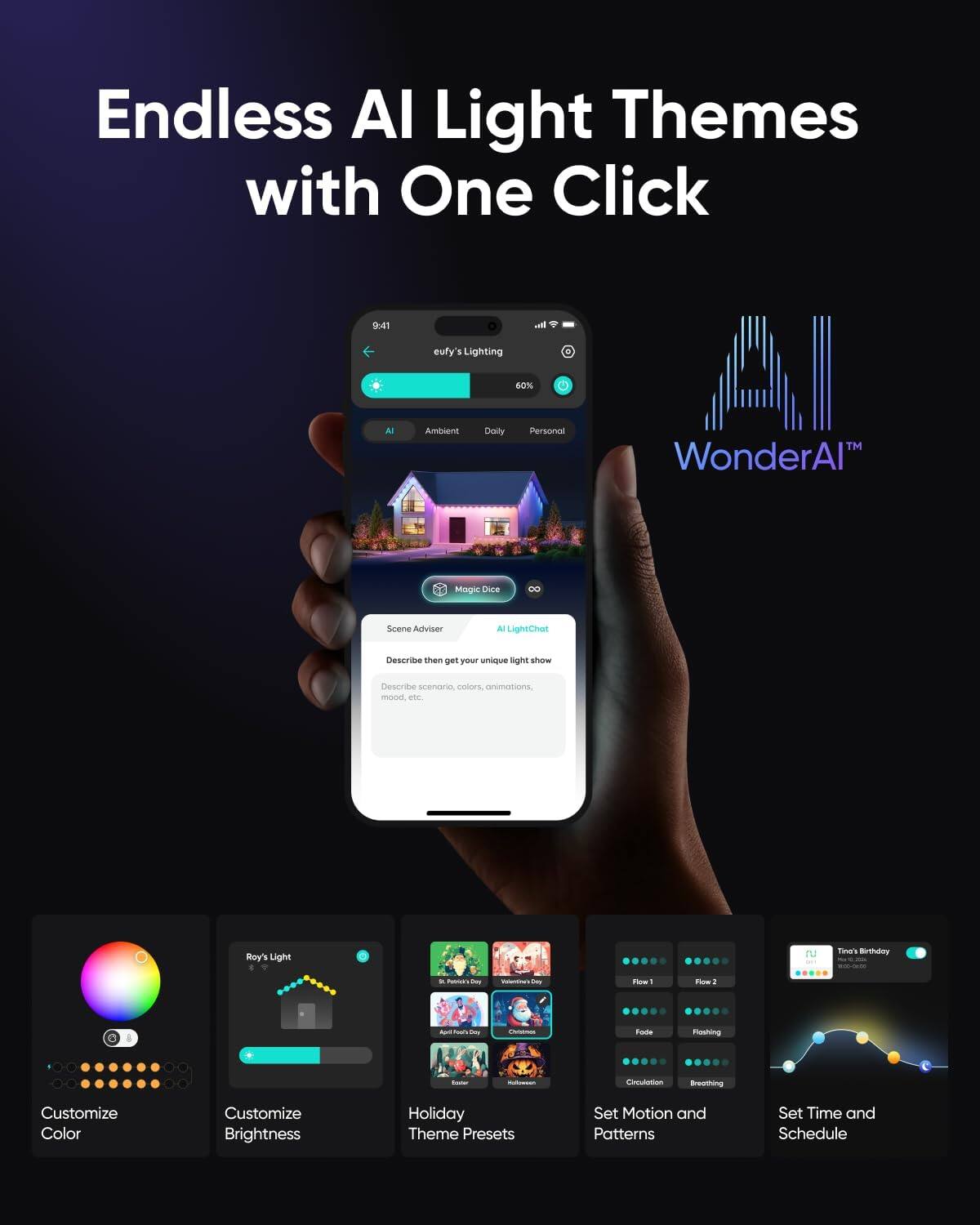 Endless AI Light Themes with One Click

eufy's Lighting

AI Ambient Daily Personal

WonderAI™

Magic Dimmensions, Animations, Mood

Scene Adviser
Describe then get your unique light scenario colors onimations mood etc.

Roy's Light

Customize Color

Customize Brightness

Holiday Theme Presets

Set Motion and Patterns

Set Time and Schedule

Tina's Birthday
10:00-10:30