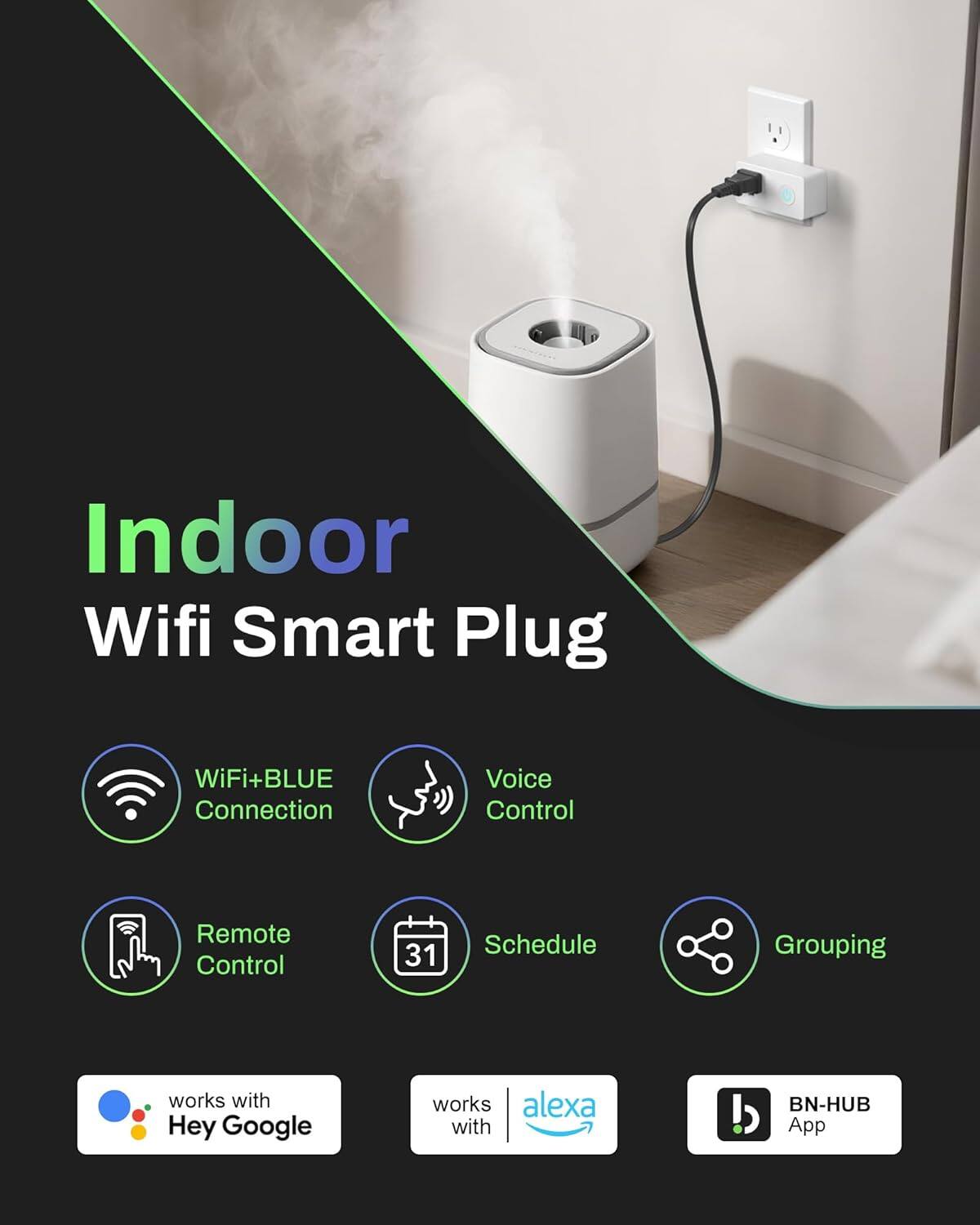 Indoor Wifi Smart Plug

- WiFi+BLUE Connection
- Voice Control
- Remote Control
- Schedule
- Grouping

Works with:
- Hey Google
- Alexa
- BN-HUB App