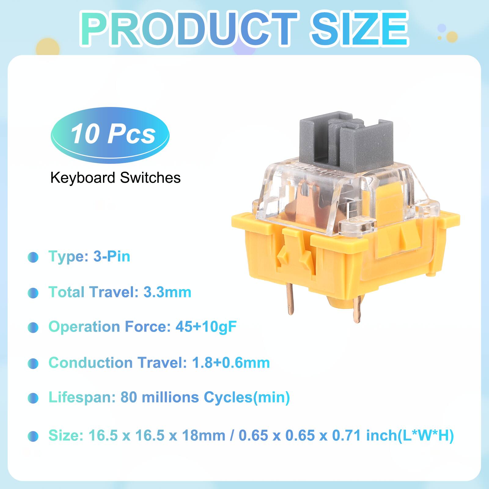 PRODUCT SIZE

10 Pcs Keyboard Switches

- Type: 3-Pin
- Total Travel: 3.3mm
- Operation Force: 45+10gF
- Conduction Travel: 1.8+0.6mm
- Lifespan: 80 millions Cycles(min)
- Size: 16.5 x 16.5 x 18mm / 0.65 x 0.65 x 0.71 inch(L*W*H)