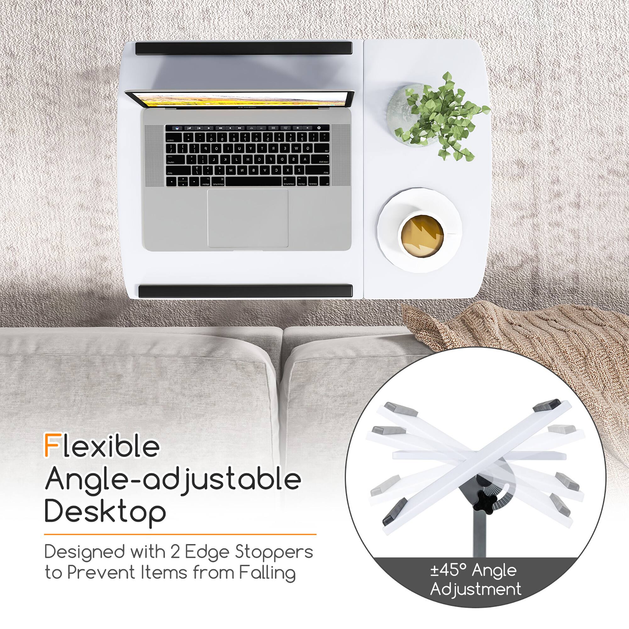 Flexible Angle-adjustable Desktop  
Designed with 2 Edge Stoppers to Prevent Items from Falling  
+45° Angle Adjustment