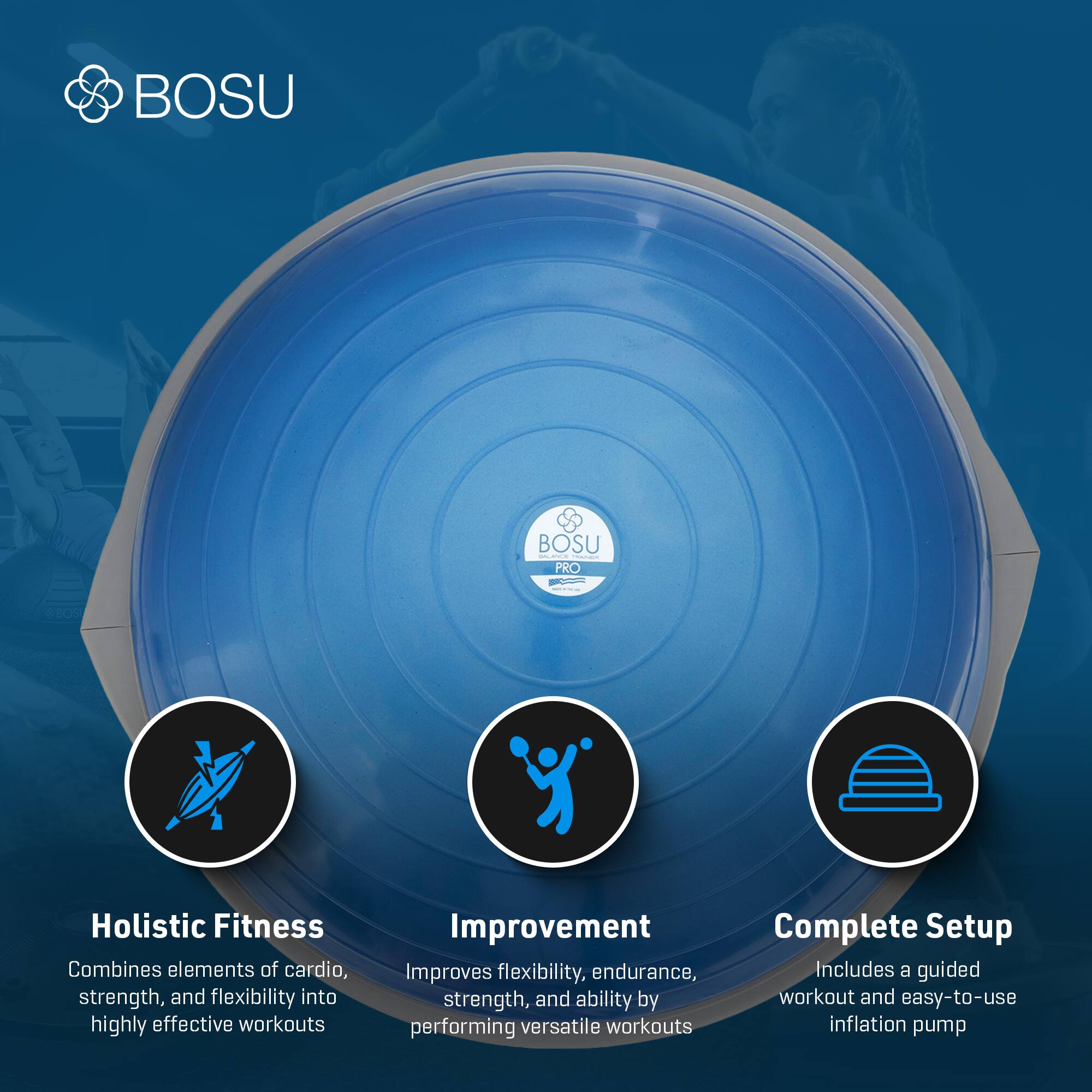 BOSU PRO

Holistic Fitness  
Combines elements of cardio, strength, and flexibility into highly effective workouts

Improvement  
Improves flexibility, endurance, strength, and ability by performing versatile workouts

Complete Setup  
Includes a guided workout and easy-to-use inflation pump