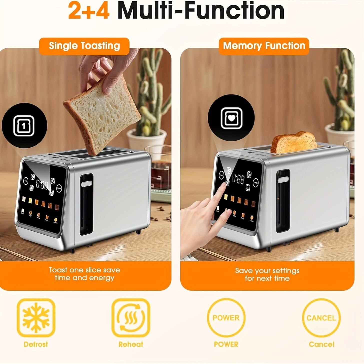2+4 Multi-Function

Single Toasting
Toast one slice save time and energy

Memory Function
Save your settings for next time

Defrost
Reheat

POWER
CANCEL