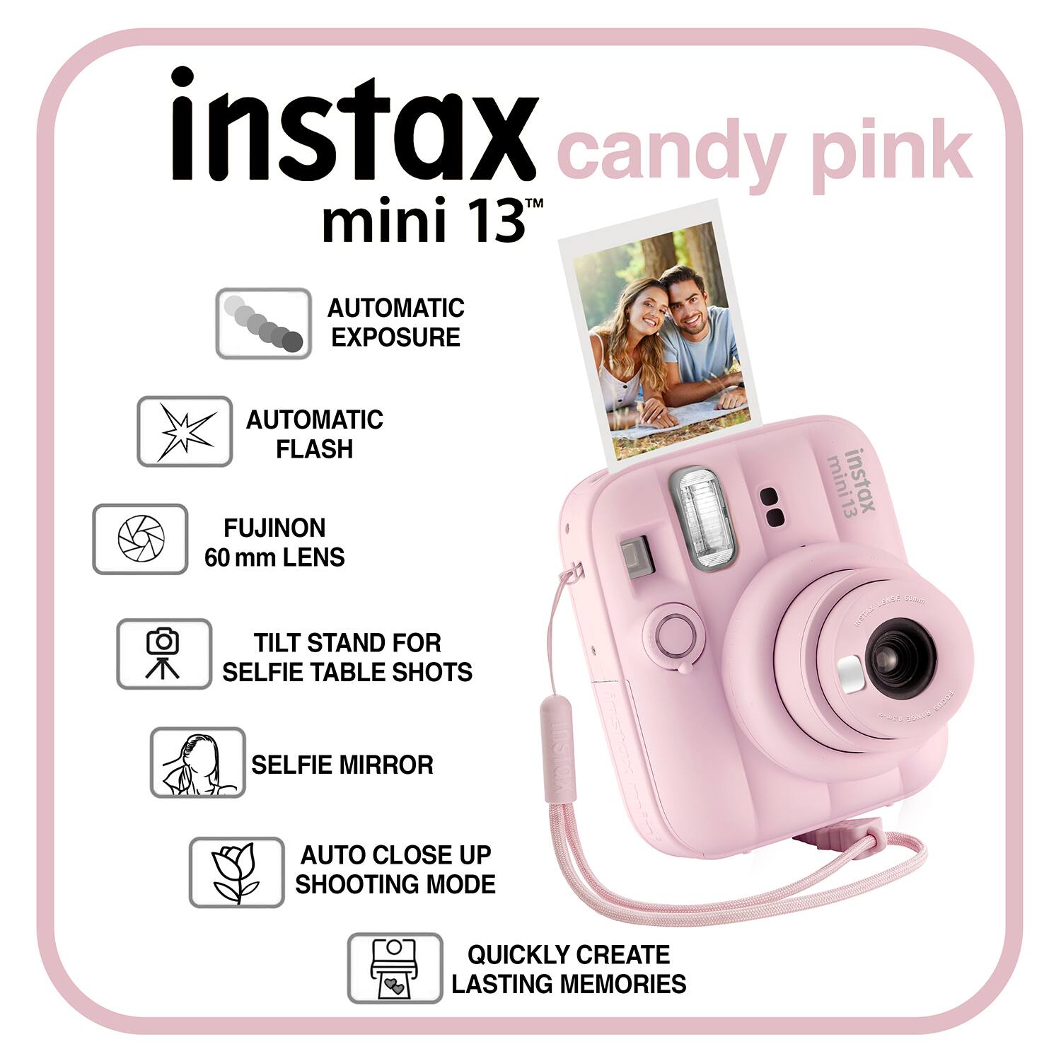 instax candy pink mini 13TH

AUTOMATIC EXPOSURE
AUTOMATIC FLASH
FUJINON 60 mm LENS
TILT STAND FOR SELFIE TABLE SHOTS
SELFIE MIRROR
AUTO CLOSE UP SHOOTING MODE
QUICKLY CREATE LASTING MEMORIES