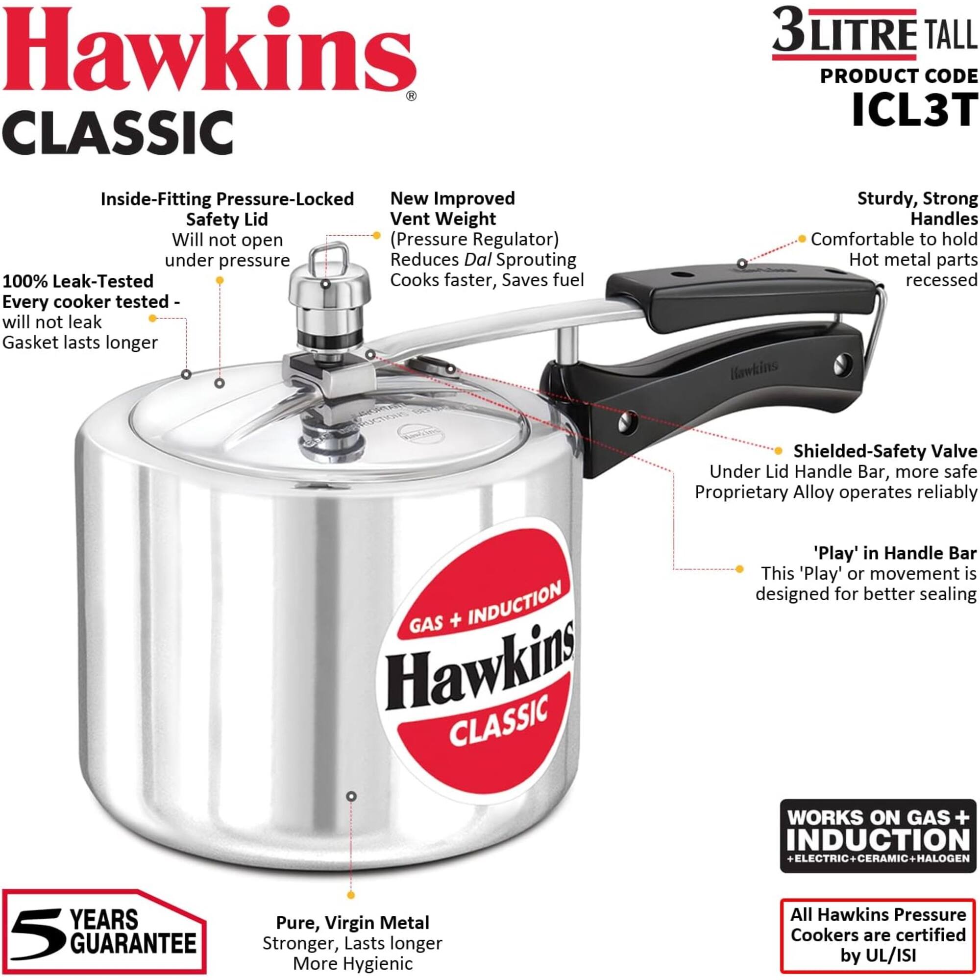 Hawkins CLASSIC  
3 LITRE TALL  
PRODUCT CODE ICL3T  

Inside-Fitting Pressure-Locked Safety Lid  
- Will not open (Pressure Regulator) under pressure  
- Reduces Dal Sprouting  
- 100% Leak-Tested  
- Every cooker tested - will not leak  
- Gasket lasts longer  

New Improved Vent Weight  
- Reduces Dal Sprouting  
- Cooks faster, Saves fuel  

Sturdy, Strong Handles  
- Comfortable to hold  
- Hot metal parts recessed  

Hawkins Shielded-Safety Valve  
- Under Lid Handle Bar, more safe  
- Proprietary Alloy operates reliably  

'Play' in Handle Bar  
- This 'Play' or movement is designed for better sealing  

GAS + INDUCTION  
WORKS ON GAS + INDUCTION + ELECTRIC + CERAMIC + HALOGEN  

5 YEARS GUARANTEE  
Pure, Virgin Metal  
- Stronger, Lasts longer  
- More Hygienic  

All Hawkins Pressure Cookers are certified by UL/ISI