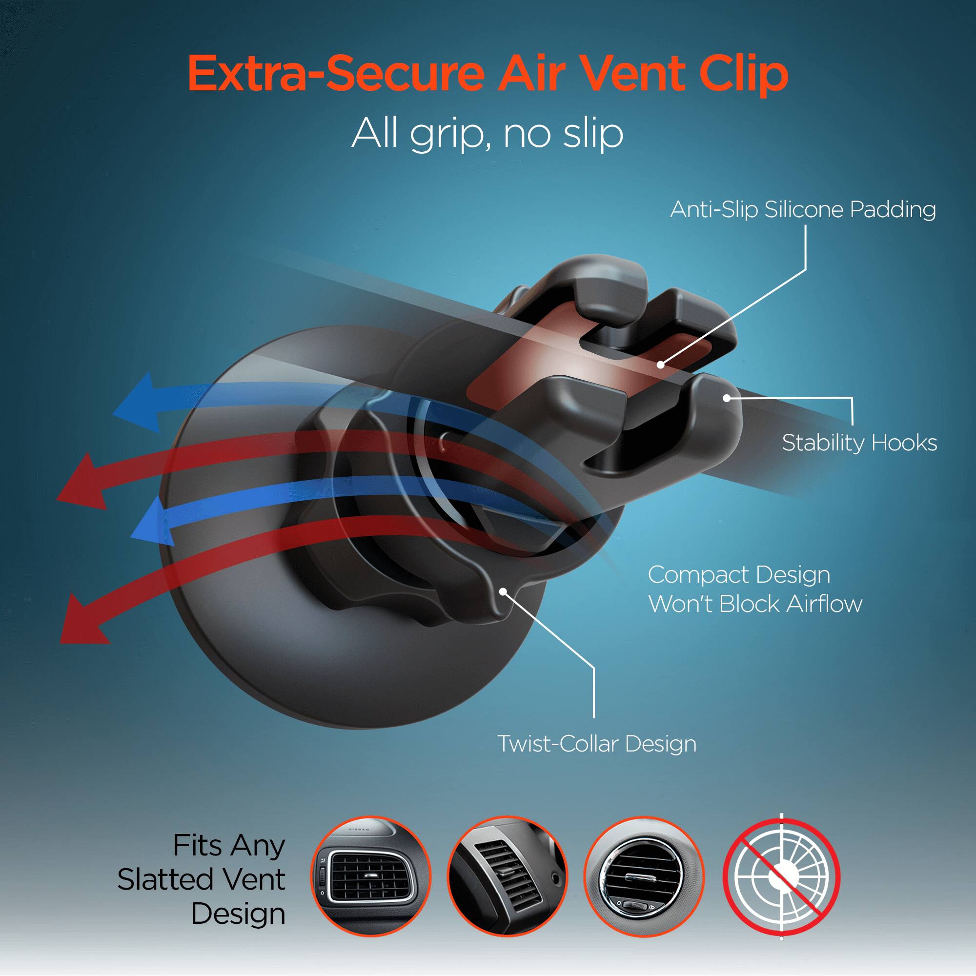 Extra-Secure Air Vent Clip  
All grip, no slip  
Anti-Slip Silicone Padding  
Stability Hooks  
Compact Design Won't Block Airflow  
Twist-Collar Design  
Fits Any Slatted Vent Design