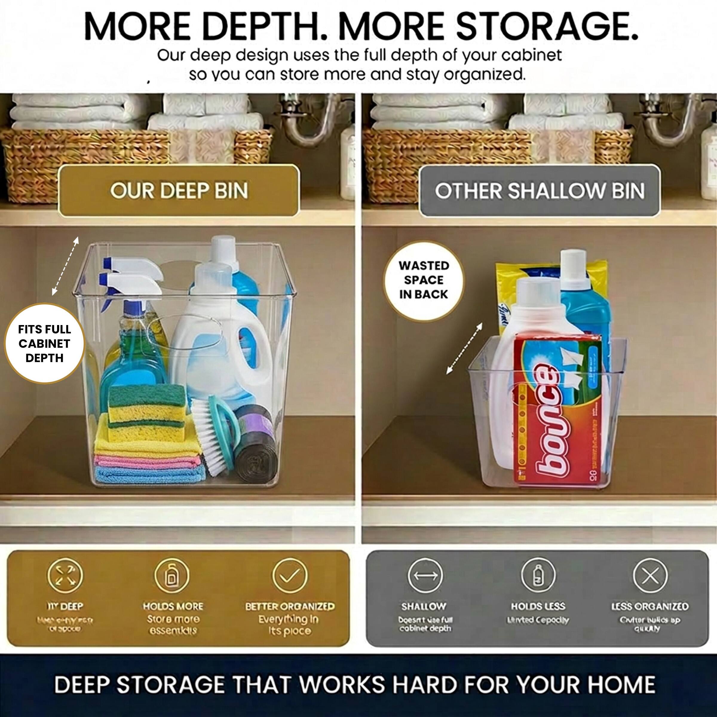 MORE DEPTH. MORE STORAGE.  
Our deep design uses the full depth of your cabinet so you can store more and stay organized.  

OUR DEEP BIN  
OTHER SHALLOW BIN  

FITS FULL CABINET DEPTH  
WASTED SPACE IN BACK  

10" DEEP  
HOLDS MORE  
BETTER ORGANIZED  
Everything In Its Place  

SHALLOW  
HOLDS LESS  
LESS ORGANIZED  

DEEP STORAGE THAT WORKS HARD FOR YOUR HOME