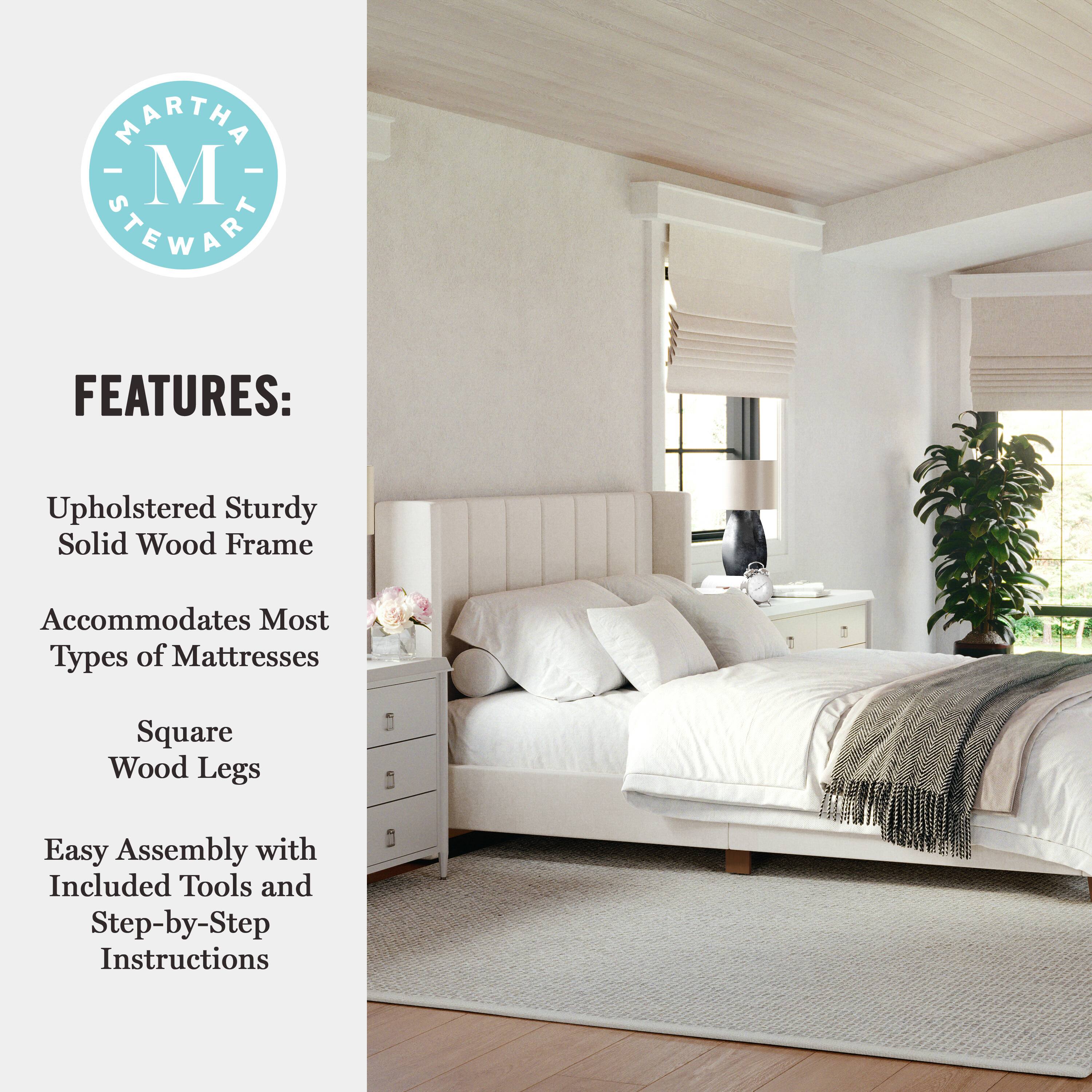 MARTHA STEWART FEATURES: Upholstered sturdy solid wood frame accommodates most types of mattresses. Square wood legs. Easy assembly with included tools and step-by-step instructions.