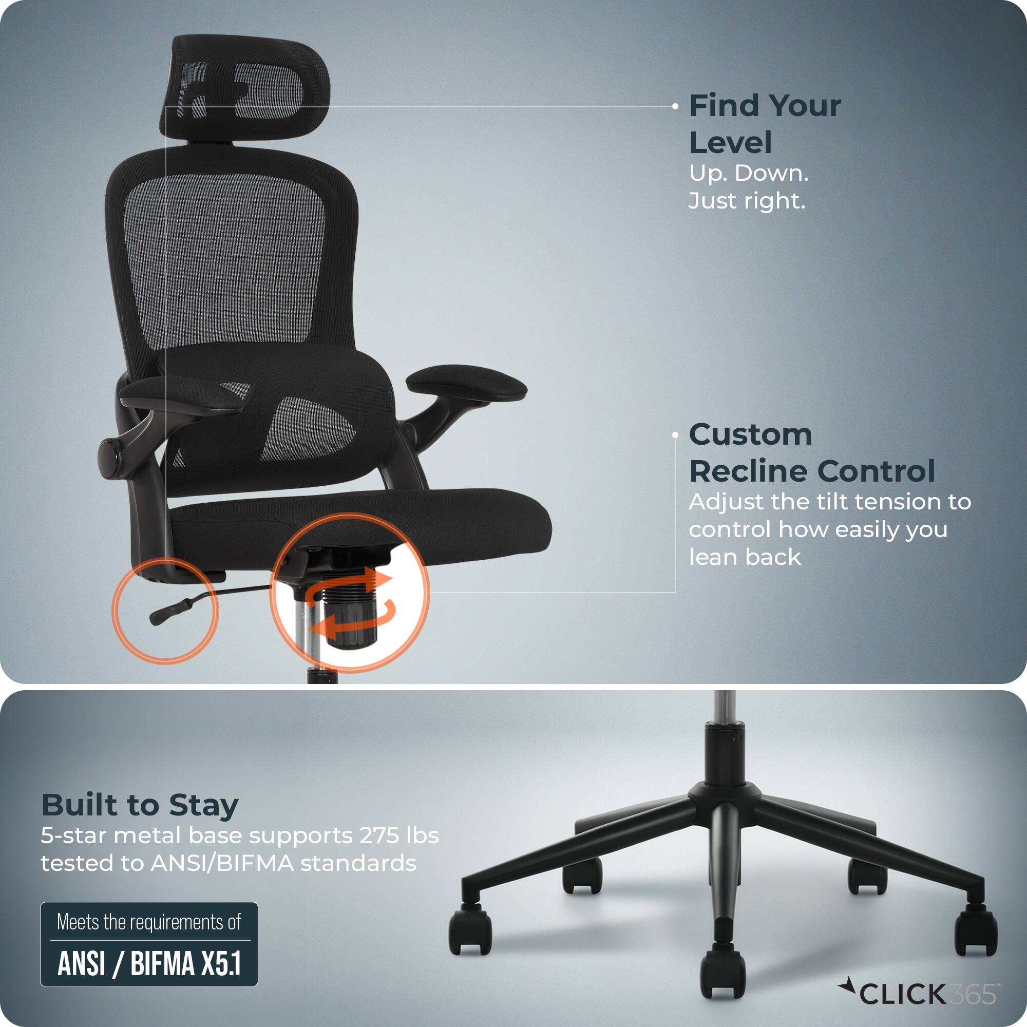 Find Your Level  
Up. Down.  
Just right.  

Custom Recline Control  
Adjust the tilt tension to control how easily you lean back  

Built to Stay  
5-star metal base supports 275 lbs tested to ANSI/BIFMA standards  
Meets the requirements of ANSI/BIFMA X5.1  

CLICK 365