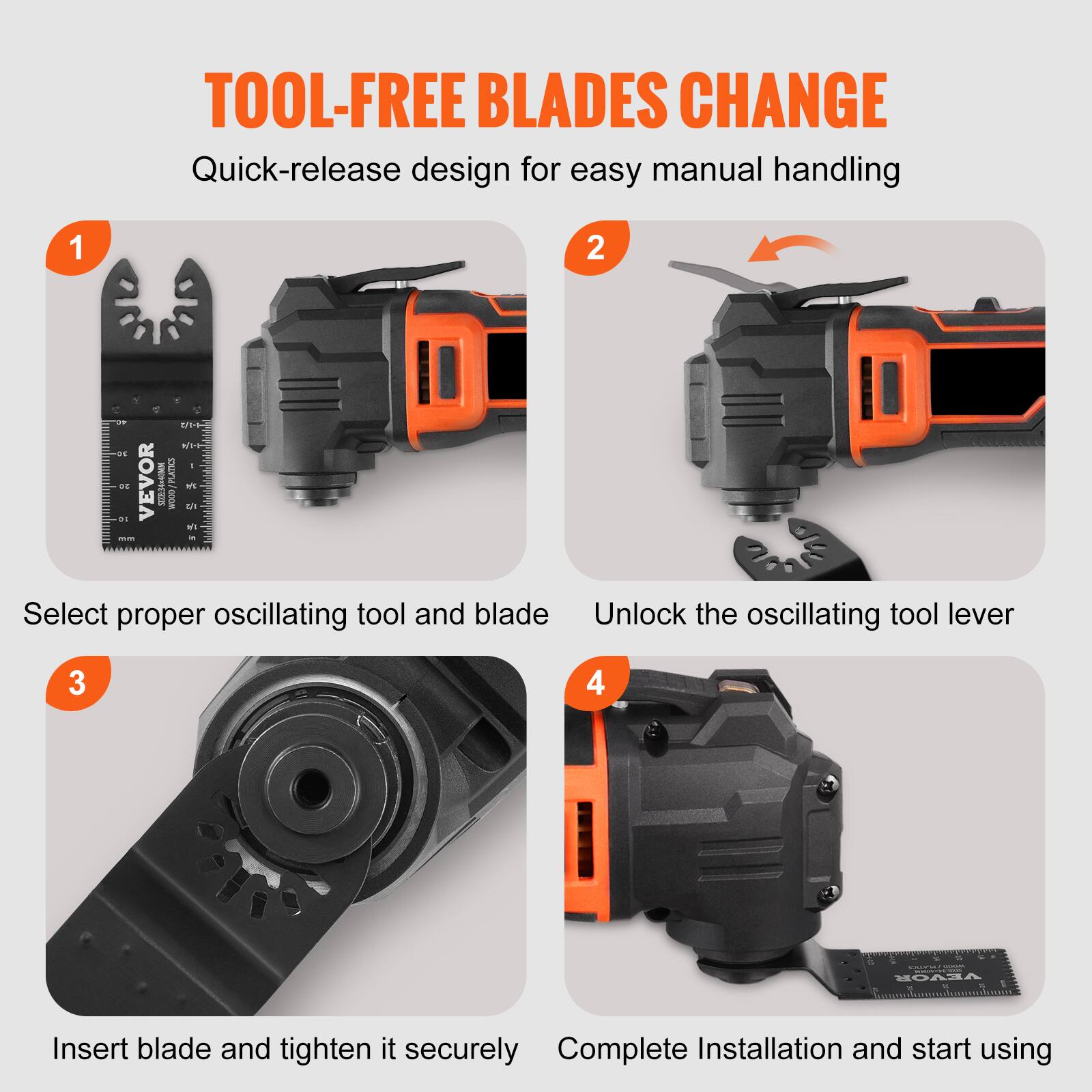 TOOL-FREE BLADES CHANGE  
Quick-release design for easy manual handling  

1. Select proper oscillating tool and blade  
2. Unlock the oscillating tool lever  
3. Insert blade and tighten it securely  
4. Complete Installation and start using