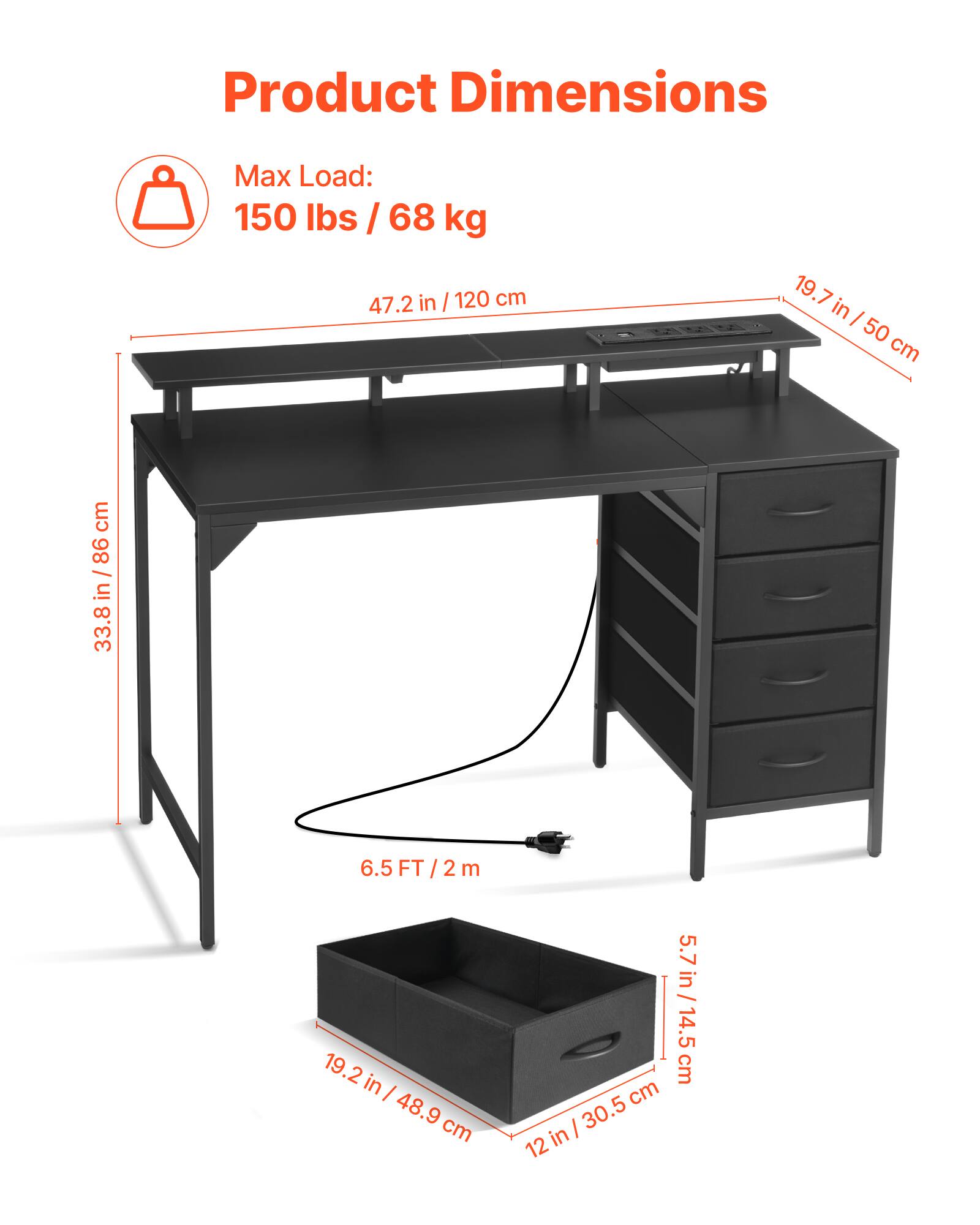 Product Dimensions  
Max Load: 150 lbs / 68 kg  

- Length: 47.2 in / 120 cm  
- Depth: 19.7 in / 50 cm  
- Height: 33.8 in / 86 cm  
- Width: 19.2 in / 48.9 cm  
- Drawer Height: 5.7 in / 14.5 cm  
- Drawer Width: 12 in / 30.5 cm  
- Overall Height: 6.5 FT / 2 m