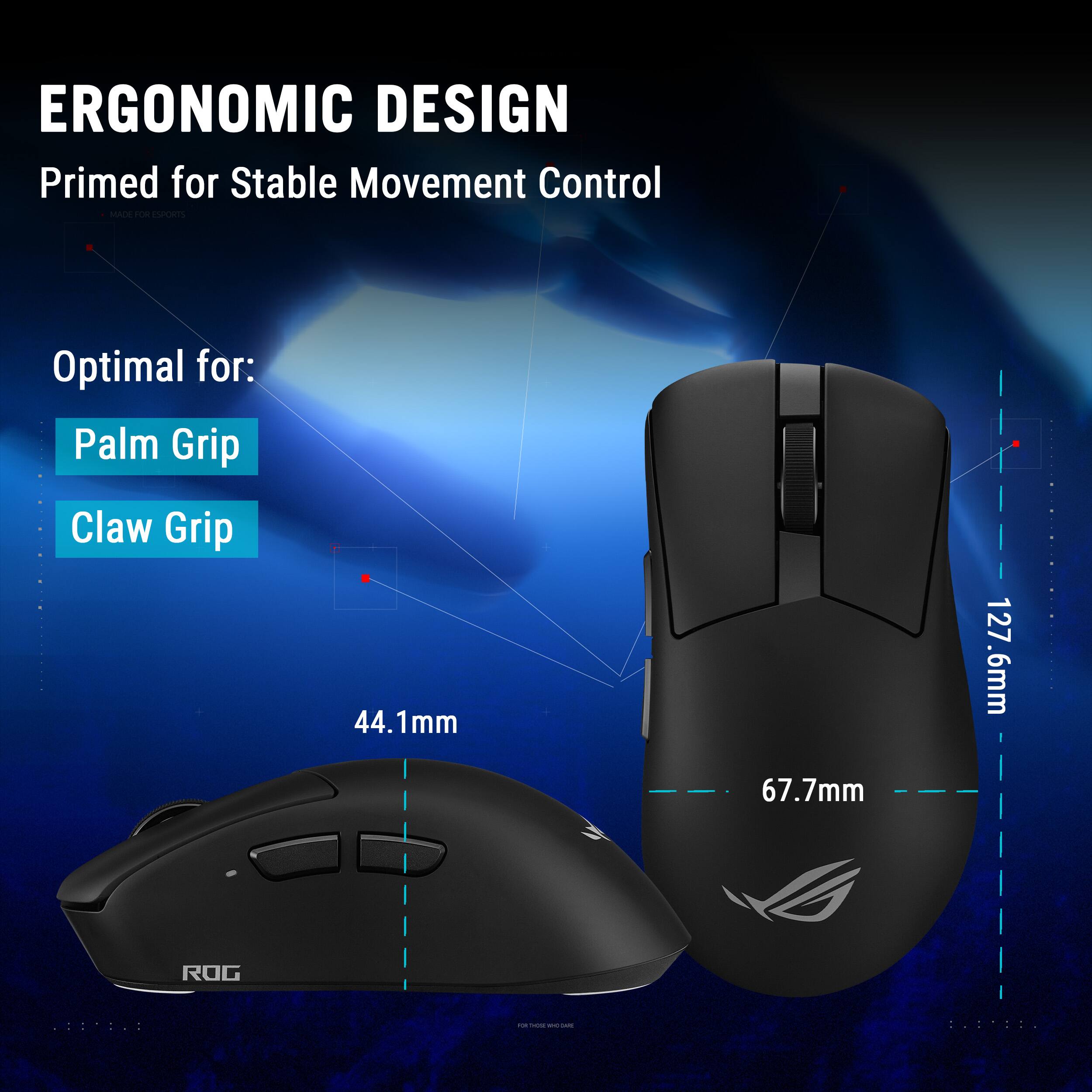 ERGONOMIC DESIGN  
Primed for Stable Movement Control  
MADE FOR ESPORTS  

Optimal for:  
Palm Grip  
Claw Grip  

44.1mm  
67.7mm  
127.6mm  

ROG