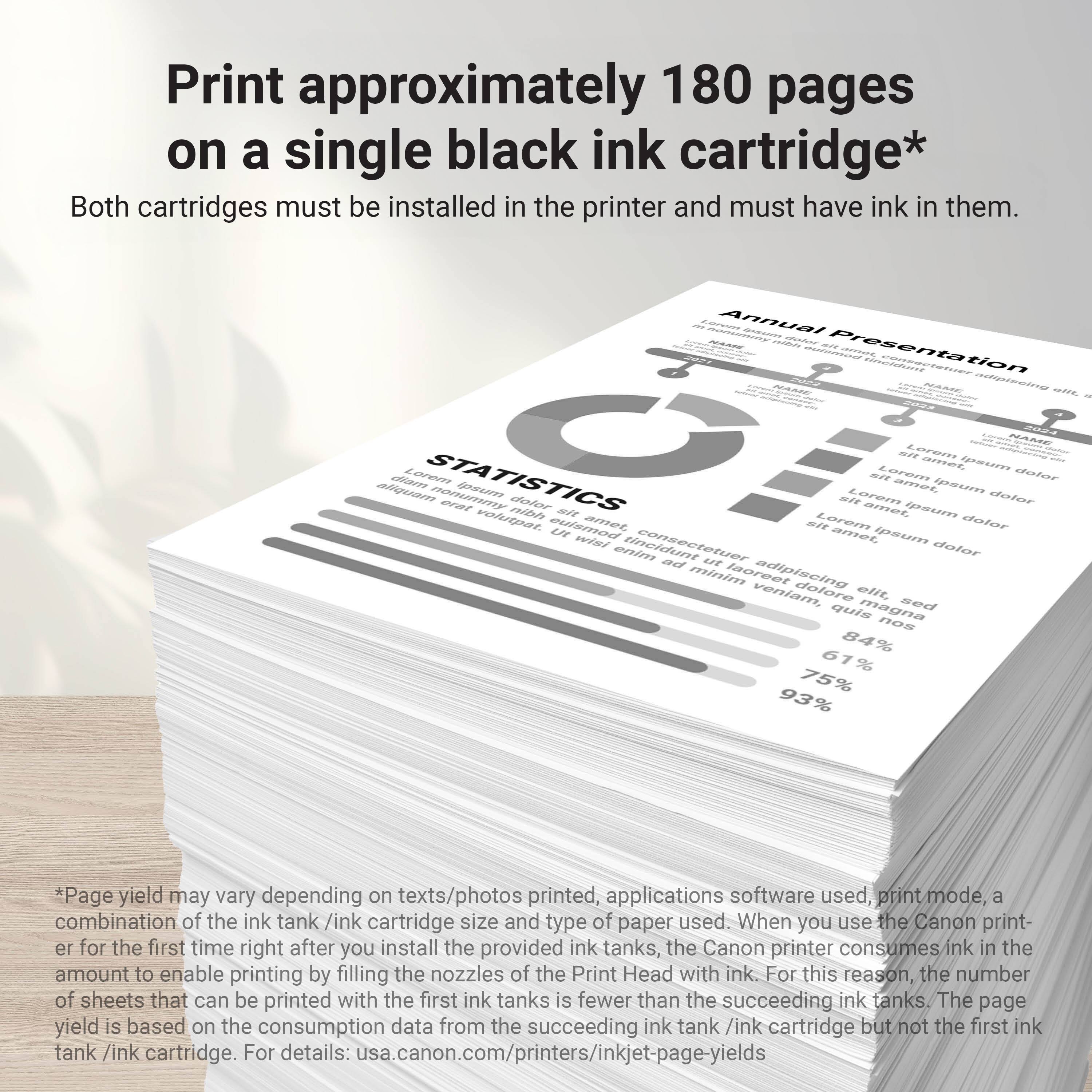 Print approximately 180 pages on a single black ink cartridge*  
Both cartridges must be installed in the printer and must have ink in them.  

Annual Presentation  
STATISTICS  
Lorem ipsum dolor sit amet, consectetur adipiscing elit. sed quis magna  

84% 61% 75% 93%  

*Page yield may vary depending on texts/photos printed, applications software used, print mode, combination of the ink tank /ink cartridge size and type of paper used. When you use the Canon printer for the first time right after you install the provided ink tanks, the Canon printer consumes ink in the amount to enable printing by filling the nozzles of the Print Head with ink. For this reason, the number of sheets that can be printed with the first ink tanks is fewer than the succeeding ink tanks. The page yield is based on the consumption data from the succeeding ink tank /ink cartridge but not the first ink tank /ink cartridge. For details: usa.canon.com/printer/inkjet-page-yields