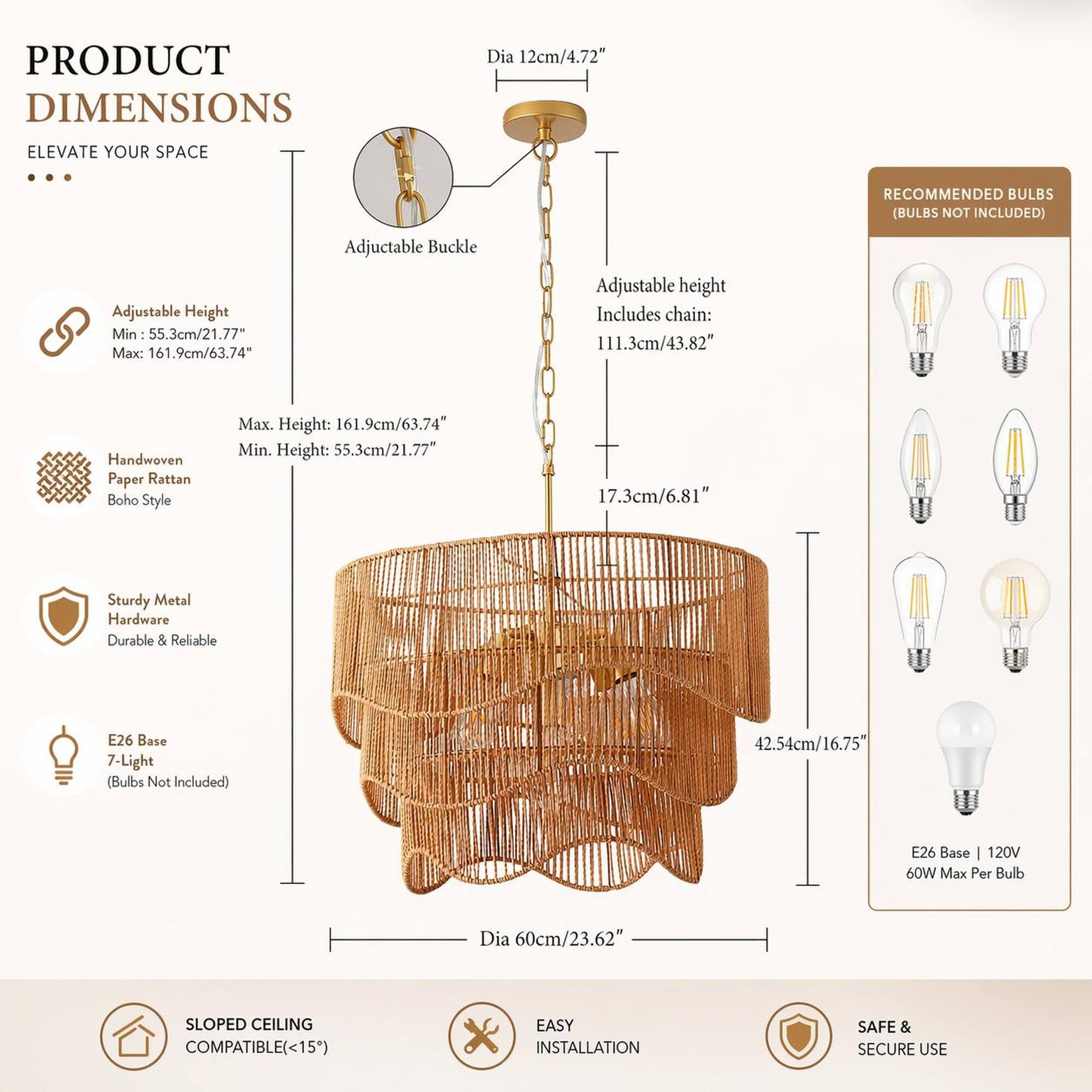 PRODUCT DIMENSIONS  
ELEVATE YOUR SPACE  

Dia 12cm/4.72"  

RECOMMENDED BULBS (BULBS NOT INCLUDED)  

Adjustable Height  
Min: 55.3cm/21.77"  
Max: 161.9cm/63.74"  

Adjustable Buckle  

Adjustable height Includes chain: 111.3cm/43.82"  

Handwoven Paper Rattan Boho Style  

Max. Height: 161.9cm/63.74"  
Min. Height: 55.3cm/21.77"  

17.3cm/6.81"  

Sturdy Metal Hardware Durable & Reliable  

E26 Base 7-Light (Bulbs Not Included)  

42.54cm/16.75"  

E26 Base 120V 60W Max Per Bulb  

Dia 60cm/23.62"  

SLOPED CEILING COMPATIBLE (<15°)  

EASY INSTALLATION  

SAFE & SECURE USE